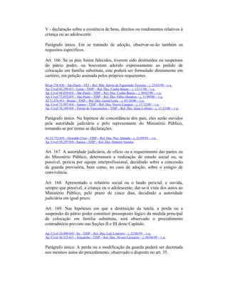 V - declaração sobre a existência de bens, direitos ou rendimentos relativos à
criança ou ao adolescente.
Parágrafo único. Em se tratando de adoção, observar-se-ão também os
requisitos específicos.
Art. 166. Se os pais forem falecidos, tiverem sido destituídos ou suspensos
do pátrio poder, ou houverem aderido expressamente ao pedido de
colocação em família substituta, este poderá ser formulado diretamente em
cartório, em petição assinada pelos próprios requerentes.
REsp 158.920 – São Paulo - STJ – Rel. Min. Sálvio de Figueiredo Teixeira – j. 23/03/99 – v.u.
Ap. Cível 43.298-0/3 - Leme - TJSP – Rel. Des. Cunha Bueno – j. 12/11/98 – v.u.
Ap. Cível 44.830-0/0 – São Paulo - TJSP – Rel. Des. Cunha Bueno – j. 04/03/99 – v.u.
Ap. Cível 72.052-0/9 – São Paulo - TJSP – Rel. Des. Fábio Quadros – j. 11/09/00 – v.u.
AI 71.876-0/1 - Brotas - TJSP – Rel. Des. Gentil Leite – j. 05/10/00 – v.u.
Ap. Cível 73.997-0/8 – Santos - TJSP – Rel. Des. Nuevo Campos – j. 11/12/00 – v.u.
Ap. Cível 76.149-0/0 – Ferraz de Vasconcelos - TJSP – Rel. Des. Jesus Lofrano – j. 11/12/00 – v.u.
Parágrafo único. Na hipótese de concordância dos pais, eles serão ouvidos
pela autoridade judiciária e pelo representante do Ministério Público,
tomando-se por termo as declarações.
AI 23.752-0/0 – Oswaldo Cruz - TJSP – Rel. Des. Ney Almada – j. 21/09/95 – v.u.
Ap. Cível 59.297-0/0 - Santos - TJSP – Rel. Des. Oetterer Guedes
Art. 167. A autoridade judiciária, de ofício ou a requerimento das partes ou
do Ministério Público, determinará a realização de estudo social ou, se
possível, perícia por equipe interprofissional, decidindo sobre a concessão
de guarda provisória, bem como, no caso de adoção, sobre o estágio de
convivência.
Art. 168. Apresentado o relatório social ou o laudo pericial, e ouvida,
sempre que possível, a criança ou o adolescente, dar-se-á vista dos autos ao
Ministério Público, pelo prazo de cinco dias, decidindo a autoridade
judiciária em igual prazo.
Art. 169. Nas hipóteses em que a destituição da tutela, a perda ou a
suspensão do pátrio poder constituir pressuposto lógico da medida principal
de colocação em família substituta, será observado o procedimento
contraditório previsto nas Seções II e III deste Capítulo.
Ap. Cível 24.490-0/0 - Itu - TJSP – Rel. Des. Lair Loureiro – j. 22/06/95 – v.u.
Ap. Cível 46.523-0/3 - Araçatuba - TJSP – Rel. Des. Álvaro Lazzarini – j. 08/04/99 – v.u.
Parágrafo único. A perda ou a modificação da guarda poderá ser decretada
nos mesmos autos do procedimento, observado o disposto no art. 35.
 