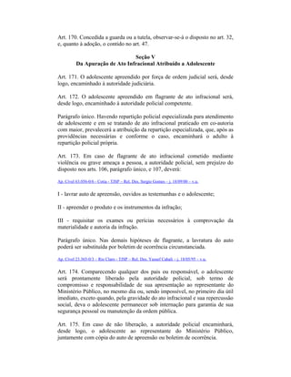 Art. 170. Concedida a guarda ou a tutela, observar-se-á o disposto no art. 32,
e, quanto à adoção, o contido no art. 47.
Seção V
Da Apuração de Ato Infracional Atribuído a Adolescente
Art. 171. O adolescente apreendido por força de ordem judicial será, desde
logo, encaminhado à autoridade judiciária.
Art. 172. O adolescente apreendido em flagrante de ato infracional será,
desde logo, encaminhado à autoridade policial competente.
Parágrafo único. Havendo repartição policial especializada para atendimento
de adolescente e em se tratando de ato infracional praticado em co-autoria
com maior, prevalecerá a atribuição da repartição especializada, que, após as
providências necessárias e conforme o caso, encaminhará o adulto à
repartição policial própria.
Art. 173. Em caso de flagrante de ato infracional cometido mediante
violência ou grave ameaça a pessoa, a autoridade policial, sem prejuízo do
disposto nos arts. 106, parágrafo único, e 107, deverá:
Ap. Cível 63.056-0/6 - Cotia - TJSP – Rel. Des. Sergio Gomes – j. 18/09/00 – v.u.
I - lavrar auto de apreensão, ouvidos as testemunhas e o adolescente;
II - apreender o produto e os instrumentos da infração;
III - requisitar os exames ou perícias necessários à comprovação da
materialidade e autoria da infração.
Parágrafo único. Nas demais hipóteses de flagrante, a lavratura do auto
poderá ser substituída por boletim de ocorrência circunstanciada.
Ap. Cível 23.365-0/3 – Rio Claro - TJSP – Rel. Des. Yussef Cahali – j. 18/05/95 – v.u.
Art. 174. Comparecendo qualquer dos pais ou responsável, o adolescente
será prontamente liberado pela autoridade policial, sob termo de
compromisso e responsabilidade de sua apresentação ao representante do
Ministério Público, no mesmo dia ou, sendo impossível, no primeiro dia útil
imediato, exceto quando, pela gravidade do ato infracional e sua repercussão
social, deva o adolescente permanecer sob internação para garantia de sua
segurança pessoal ou manutenção da ordem pública.
Art. 175. Em caso de não liberação, a autoridade policial encaminhará,
desde logo, o adolescente ao representante do Ministério Público,
juntamente com cópia do auto de apreensão ou boletim de ocorrência.
 