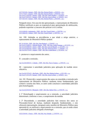 AI 77.819-0/6 - Sumaré - TJSP – Rel. Des. Hermes Pinotti – j. 08/03/01 – m.v.
AI 77.714-0/7 - Sumaré - TJSP – Rel. Des. Hermes Pinotti – j. 08/03/01 – m.v.
Ap. Cível 71.410-0/6 - Sumaré - TJSP – Rel. Des. Fábio Quadros – j. 02/04/01 – v.u.
Ap. Cível 72.833-0/3 - Sumaré - TJSP – Rel. Des. Jesus Lofrano – j. 16/04/01 – m.v.
AI 77.821-0/5 - Sumaré - TJSP – Rel. Des. Hermes Pinotti – j. 08/10/01 – m.v.
Parágrafo único. Em caso de não apresentação, o representante do Ministério
Público notificará os pais ou responsável para apresentação do adolescente,
podendo requisitar o concurso das polícias civil e militar.
AI 18.340-0/8 - Jardinópolis - TJSP – Rel. Des. Yussef Cahali – j. 28/07/94 – v.u.
AI 19.486-0/0 - Atibaia - TJSP – Rel. Des. Yussef Cahali – j. 28/07/94 – v.u.
Art. 180. Adotadas as providências a que alude o artigo anterior, o
representante do Ministério Público poderá:
HC 15.163-0/8 - TJSP – Rel. Des. Onei Raphael – j. 23/04/92 – v.u.
Ap. Cível 15.648-0/1 – Ribeirão Bonito - TJSP – Rel. Des. Cunha Camargo – j. 03/12/92 – v.u.
Ap. Cível 34.490-0/9 – Santos - TJSP – Rel. Des. Luis de Macedo – j. 12/12/96 – v.u.
Ap. Cível 28.943-0/8 - Osasco - TJSP – Rel. Des. Pereira da Silva – j. 19/09/96 – v.u.
Ap. Cível 44.773-0/9 - Amparo - TJSP – Rel. Des. Cunha Bueno – j. 22/10/98 – v.u.
I - promover o arquivamento dos autos;
II - conceder a remissão;
Ap. Cível 68.444-0/3 – Cubatão – TJSP – Rel. Des. Nuevo Campos – j. 29/01/01 – v.u.
III - representar à autoridade judiciária para aplicação de medida sócio-
educativa.
Ap. Cível 45.553-0/2 – São Paulo - TJSP – Rel. Des. Djalma Lofrano – j. 05/11/98 – v.u.
Ap. Cível 71.231-0/9 - Sumaré - TJSP – Rel. Des. Jesus Lofrano – j. 16/04/01 – m.v.
Art. 181. Promovido o arquivamento dos autos ou concedida a remissão pelo
representante do Ministério Público, mediante termo fundamentado, que
conterá o resumo dos fatos, os autos serão conclusos à autoridade judiciária
para homologação.
Ap. Cível 22.016-0/4 - Mairiporã - TJSP – Rel. Des. Sabino Neto – j. 19/01/95 – v.u.
§ 1º Homologado o arquivamento ou a remissão, a autoridade judiciária
determinará, conforme o caso, o cumprimento da medida.
§ 2º Discordando, a autoridade judiciária fará remessa dos autos ao
Procurador-Geral de Justiça, mediante despacho fundamentado, e este
oferecerá representação, designará outro membro do Ministério Público para
apresentá-la, ou ratificará o arquivamento ou a remissão, que só então estará
a autoridade judiciária obrigada a homologar.
AI 25.336-0/6 – Franca – TJSP – Rel. Des. Ney Almada – j. 13/07/95 – v.u.
 