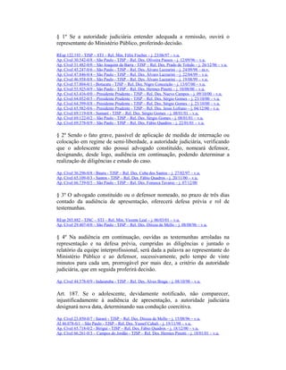 § 1º Se a autoridade judiciária entender adequada a remissão, ouvirá o
representante do Ministério Público, proferindo decisão.
REsp 122.193 - TJSP – STJ – Rel. Min. Félix Fischer – j. 23/06/97 – v.u.
Ap. Cível 30.542-0/8 – São Paulo - TJSP – Rel. Des. Oliveira Passos – j. 12/09/96 – v.u.
Ap. Cível 31.482-0/0 – São Joaquim da Barra - TJSP – Rel. Des. Prado de Toledo – j. 26/12/96 – v.u.
Ap. Cível 45.247-0/6 – São Paulo - TJSP – Rel. Des. Álvaro Lazzarini – j. 24/09/98 – m.v.
Ap. Cível 47.846-0/4 – São Paulo - TJSP – Rel. Des. Álvaro Lazzarini – j. 22/04/99 – v.u.
Ap. Cível 46.958-0/8 – São Paulo - TJSP – Rel. Des. Álvaro Lazzarini – j. 19/08/99 – v.u.
Ap. Cível 57.804-0/1 - Botucatu - TJSP – Rel. Des. Nigro Conceição – j. 13/07/00 – v.u.
Ap. Cível 55.925-0/9 – São Paulo - TJSP – Rel. Des. Hermes Pinotti – j. 10/08/00 – v.u.
Ap. Cível 63.416-0/0 – Presidente Prudente - TJSP – Rel. Des. Nuevo Campos – j. 09/10/00 – v.u.
Ap. Cível 64.052-0/5 – Presidente Prudente - TJSP – Rel. Des. Sérgio Gomes – j. 23/10/00 – v.u.
Ap. Cível 64.399-0/8 – Presidente Prudente - TJSP – Rel. Des. Sérgio Gomes – j. 23/10/00 – v.u.
Ap. Cível 65.982-0/6 – Presidente Prudente - TJSP – Rel. Des. Jesus Lofrano – j. 04/12/00 – v.u.
Ap. Cível 69.119-0/8 - Sumaré - TJSP – Rel. Des. Sérgio Gomes – j. 08/01/01 – v.u.
Ap. Cível 69.122-0/2 – São Paulo - TJSP – Rel. Des. Sérgio Gomes – j. 08/01/01 – v.u.
Ap. Cível 69.378-0/9 – São Paulo - TJSP – Rel. Des. Fábio Quadros – j. 22/01/01 – v.u.
§ 2º Sendo o fato grave, passível de aplicação de medida de internação ou
colocação em regime de semi-liberdade, a autoridade judiciária, verificando
que o adolescente não possui advogado constituído, nomeará defensor,
designando, desde logo, audiência em continuação, podendo determinar a
realização de diligências e estudo do caso.
Ap. Cível 36.296-0/8 - Bauru - TJSP – Rel. Des. Cuba dos Santos – j. 27/02/97 – v.u.
Ap. Cível 65.109-0/3 - Santos - TJSP – Rel. Des. Fábio Quadros – j. 20/11/00 – v.u.
Ap. Cível 66.739-0/5 – São Paulo - TJSP – Rel. Des. Fonseca Tavares – j. 07/12/00
§ 3º O advogado constituído ou o defensor nomeado, no prazo de três dias
contado da audiência de apresentação, oferecerá defesa prévia e rol de
testemunhas.
REsp 203.882 - TJSC – STJ – Rel. Min. Vicente Leal – j. 06/03/01 – v.u.
Ap. Cível 29.407-0/0 – São Paulo - TJSP – Rel. Des. Dirceu de Mello – j. 08/08/96 – v.u.
§ 4º Na audiência em continuação, ouvidas as testemunhas arroladas na
representação e na defesa prévia, cumpridas as diligências e juntado o
relatório da equipe interprofissional, será dada a palavra ao representante do
Ministério Público e ao defensor, sucessivamente, pelo tempo de vinte
minutos para cada um, prorrogável por mais dez, a critério da autoridade
judiciária, que em seguida proferirá decisão.
Ap. Cível 44.578-0/9 - Indaiatuba - TJSP – Rel. Des. Alves Braga – j. 08/10/98 – v.u.
Art. 187. Se o adolescente, devidamente notificado, não comparecer,
injustificadamente à audiência de apresentação, a autoridade judiciária
designará nova data, determinando sua condução coercitiva.
Ap. Cível 23.850-0/7 - Itararé - TJSP – Rel. Des. Dirceu de Mello – j. 15/08/96 – v.u.
AI 46.078-0/1 – São Paulo - TJSP – Rel. Des. Yussef Cahali – j. 19/11/98 – v.u.
Ap. Cível 65.718-0/2 - Birigui - TJSP – Rel. Des. Fábio Quadros – j. 18/12/00 – v.u.
Ap. Cível 66.261-0/3 – Campos do Jordão - TJSP – Rel. Des. Hermes Pinotti – j. 18/01/01 – v.u.
 