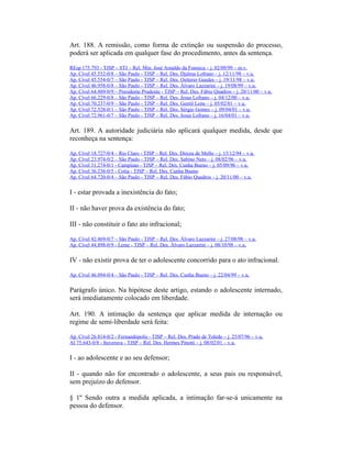 Art. 188. A remissão, como forma de extinção ou suspensão do processo,
poderá ser aplicada em qualquer fase do procedimento, antes da sentença.
REsp 175.793 - TJSP – STJ – Rel. Min. José Arnaldo da Fonseca – j. 02/09/99 – m.v.
Ap. Cível 45.552-0/8 – São Paulo - TJSP – Rel. Des. Djalma Lofrano – j. 12/11/98 – v.u.
Ap. Cível 45.554-0/7 – São Paulo - TJSP – Rel. Des. Oetterer Guedes – j. 19/11/98 – v.u.
Ap. Cível 46.958-0/8 – São Paulo - TJSP – Rel. Des. Álvaro Lazzarini – j. 19/08/99 – v.u.
Ap. Cível 64.489-0/9 – Presidente Prudente - TJSP – Rel. Des. Fábio Quadros – j. 20/11/00 – v.u.
Ap. Cível 66.229-0/8 – São Paulo - TJSP – Rel. Des. Jesus Lofrano – j. 04/12/00 – v.u.
Ap. Cível 70.237-0/9 – São Paulo - TJSP – Rel. Des. Gentil Leite – j. 05/02/01 – v.u.
Ap. Cível 72.528-0/1 – São Paulo - TJSP – Rel. Des. Sérgio Gomes – j. 09/04/01 – v.u.
Ap. Cível 72.961-0/7 – São Paulo - TJSP – Rel. Des. Jesus Lofrano – j. 16/04/01 – v.u.
Art. 189. A autoridade judiciária não aplicará qualquer medida, desde que
reconheça na sentença:
Ap. Cível 18.727-0/4 – Rio Claro - TJSP – Rel. Des. Dirceu de Mello – j. 15/12/94 – v.u.
Ap. Cível 23.974-0/2 – São Paulo - TJSP – Rel. Des. Sabino Neto – j. 08/02/96 – v.u.
Ap. Cível 31.274-0/1 - Campinas - TJSP – Rel. Des. Cunha Bueno – j. 05/09/96 – v.u.
Ap. Cível 36.236-0/5 - Cotia - TJSP – Rel. Des. Cunha Bueno
Ap. Cível 64.720-0/4 – São Paulo - TJSP – Rel. Des. Fábio Quadros – j. 20/11/00 – v.u.
I - estar provada a inexistência do fato;
II - não haver prova da existência do fato;
III - não constituir o fato ato infracional;
Ap. Cível 42.469-0/7 – São Paulo - TJSP – Rel. Des. Álvaro Lazzarini – j. 27/08/98 – v.u.
Ap. Cível 44.898-0/9 - Leme - TJSP – Rel. Des. Álvaro Lazzarini – j. 08/10/98 – v.u.
IV - não existir prova de ter o adolescente concorrido para o ato infracional.
Ap. Cível 46.094-0/4 – São Paulo - TJSP – Rel. Des. Cunha Bueno – j. 22/04/99 – v.u.
Parágrafo único. Na hipótese deste artigo, estando o adolescente internado,
será imediatamente colocado em liberdade.
Art. 190. A intimação da sentença que aplicar medida de internação ou
regime de semi-liberdade será feita:
Ap. Cível 26.814-0/2 - Fernandópolis - TJSP – Rel. Des. Prado de Toledo – j. 25/07/96 – v.u.
AI 75.643-0/8 - Ituverava - TJSP – Rel. Des. Hermes Pinotti – j. 08/02/01 – v.u.
I - ao adolescente e ao seu defensor;
II - quando não for encontrado o adolescente, a seus pais ou responsável,
sem prejuízo do defensor.
§ 1º Sendo outra a medida aplicada, a intimação far-se-á unicamente na
pessoa do defensor.
 