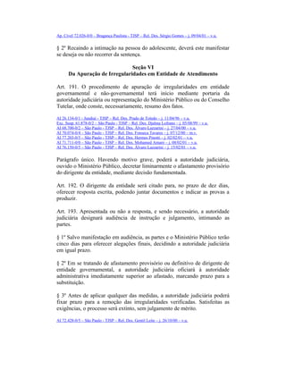 Ap. Cível 72.026-0/0 – Bragança Paulista - TJSP – Rel. Des. Sérgio Gomes – j. 09/04/01 – v.u.
§ 2º Recaindo a intimação na pessoa do adolescente, deverá este manifestar
se deseja ou não recorrer da sentença.
Seção VI
Da Apuração de Irregularidades em Entidade de Atendimento
Art. 191. O procedimento de apuração de irregularidades em entidade
governamental e não-governamental terá início mediante portaria da
autoridade judiciária ou representação do Ministério Público ou do Conselho
Tutelar, onde conste, necessariamente, resumo dos fatos.
AI 26.134-0/1 - Jundiaí - TJSP – Rel. Des. Prado de Toledo – j. 11/04/96 – v.u.
Exc. Susp. 61.878-0/2 – São Paulo - TJSP – Rel. Des. Djalma Lofrano – j. 05/08/99 – v.u.
AI 68.700-0/2 – São Paulo - TJSP – Rel. Des. Álvaro Lazzarini – j. 27/04/00 – v.u.
AI 70.074-0/4 – São Paulo - TJSP – Rel. Des. Fonseca Tavares – j. 07/12/00 – m.v.
AI 77.203-0/5 – São Paulo - TJSP – Rel. Des. Hermes Pinotti – j. 02/02/01 – v.u.
AI 71.711-0/0 – São Paulo - TJSP – Rel. Des. Mohamed Amaro – j. 08/02/01 – v.u.
AI 76.150-0/5 – São Paulo - TJSP – Rel. Des. Álvaro Lazzarini – j. 15/02/01 – v.u.
Parágrafo único. Havendo motivo grave, poderá a autoridade judiciária,
ouvido o Ministério Público, decretar liminarmente o afastamento provisório
do dirigente da entidade, mediante decisão fundamentada.
Art. 192. O dirigente da entidade será citado para, no prazo de dez dias,
oferecer resposta escrita, podendo juntar documentos e indicar as provas a
produzir.
Art. 193. Apresentada ou não a resposta, e sendo necessário, a autoridade
judiciária designará audiência de instrução e julgamento, intimando as
partes.
§ 1º Salvo manifestação em audiência, as partes e o Ministério Público terão
cinco dias para oferecer alegações finais, decidindo a autoridade judiciária
em igual prazo.
§ 2º Em se tratando de afastamento provisório ou definitivo de dirigente de
entidade governamental, a autoridade judiciária oficiará à autoridade
administrativa imediatamente superior ao afastado, marcando prazo para a
substituição.
§ 3º Antes de aplicar qualquer das medidas, a autoridade judiciária poderá
fixar prazo para a remoção das irregularidades verificadas. Satisfeitas as
exigências, o processo será extinto, sem julgamento de mérito.
AI 72.428-0/5 – São Paulo - TJSP – Rel. Des. Gentil Leite – j. 26/10/00 – v.u.
 