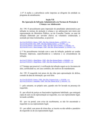 § 4º A multa e a advertência serão impostas ao dirigente da entidade ou
programa de atendimento.
Seção VII
Da Apuração de Infração Administrativa às Normas de Proteção à
Criança e ao Adolescente
Art. 194. O procedimento para imposição de penalidade administrativa por
infração às normas de proteção à criança e ao adolescente terá início por
representação do Ministério Público, ou do Conselho Tutelar, ou auto de
infração elaborado por servidor efetivo ou voluntário credenciado, e
assinado por duas testemunhas, se possível.
Ap. Cível 36.054-0/4 - Santos - TJSP – Rel. Des. Cuba dos Santos – j. 08/05/97 – v.u.
Ap. Cível 45.215-0/0 - Poá - TJSP – Rel. Des. Djalma Lofrano – j. 15/10/98 – v.u.
Ap. Cível 63.299-0/4 – Porto Ferreira - TJSP – Rel. Des. Nuevo Campos – j. 25/05/00 – v.u.
Ap. Cível 69.111-0/1 – Dois Córregos - TJSP – Rel. Des. Álvaro Lazzarini – j. 15/03/01 – v.u.
§ 1º No procedimento iniciado com o auto de infração, poderão ser usadas
fórmulas impressas, especificando-se a natureza e as circunstâncias da
infração.
Ap. Cível 57.399-0/1 – Mogi Mirim – TJSP – Rel. Des. Hermes Pìnotti – j. 06/06/00 – v.u.
Ap. Cível 73.933-0/7 – Mogi Mirim – TJSP – Rel. Des. Hermes Pinotti – j. 31/05/01 – v.u.
§ 2º Sempre que possível, à verificação da infração seguir-se-á a lavratura do
auto, certificando-se, em caso contrário, dos motivos do retardamento.
Art. 195. O requerido terá prazo de dez dias para apresentação de defesa,
contado da data da intimação, que será feita:
Ap. Cível 28.183-0/9 - Franca - TJSP – Rel. Des. Cerqueira Leite – j. 10/10/96 – v.u.
Ap. Cível 25.022-0/3 - Araçatuba - TJSP – Rel. Des. Denser de Sá – j. 18/01/96 – v.u.
I - pelo autuante, no próprio auto, quando este for lavrado na presença do
requerido;
II - por oficial de justiça ou funcionário legalmente habilitado, que entregará
cópia do auto ou da representação ao requerido, ou a seu representante legal,
lavrando certidão;
III - por via postal, com aviso de recebimento, se não for encontrado o
requerido ou seu representante legal;
IV - por edital, com prazo de trinta dias, se incerto ou não sabido o paradeiro
do requerido ou de seu representante legal.
 