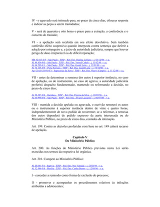 IV - o agravado será intimado para, no prazo de cinco dias, oferecer resposta
e indicar as peças a serem trasladadas;
V - será de quarenta e oito horas o prazo para a extração, a conferência e o
conserto do traslado;
VI - a apelação será recebida em seu efeito devolutivo. Será também
conferido efeito suspensivo quando interposta contra sentença que deferir a
adoção por estrangeiro e, a juízo da autoridade judiciária, sempre que houver
perigo de dano irreparável ou de difícil reparação;
MS 52.013-0/5 – São Paulo - TJSP – Rel. Des. Djalma Lofrano – j. 03/12/98 – v.u.
AI 48.436-0/0 – São Paulo - TJSP – Rel. Des. Yussef Cahali – j. 11/02/99 – v.u.
AI 64.299-0/1 – São Paulo - TJSP – Rel. Des. Gentil Leite – j. 13/01/00 – v.u.
AI 74.165-0/9 – Porto Ferreira - TJSP – Rel. Des. Gentil Leite – j. 19/10/00 – v.u.
Ap. Cível 63.691-0/3 – Itapecerica da Serra - TJSP – Rel. Des. Nuevo Campos – j. 11/12/00 – v.u.
VII - antes de determinar a remessa dos autos à superior instância, no caso
de apelação, ou do instrumento, no caso de agravo, a autoridade judiciária
proferirá despacho fundamentado, mantendo ou reformando a decisão, no
prazo de cinco dias;
AI 28.387-0/0 - Ourinhos - TJSP – Rel. Des. Pereira da Silva – j. 02/05/96 – v.u.
AI 66.990-0/0 – São Paulo - TJSP – Rel. Des. Álvaro Lazzarini – j. 06/07/00 – v.u.
VIII - mantida a decisão apelada ou agravada, o escrivão remeterá os autos
ou o instrumento à superior instância dentro de vinte e quatro horas,
independentemente de novo pedido do recorrente; se a reformar, a remessa
dos autos dependerá de pedido expresso da parte interessada ou do
Ministério Público, no prazo de cinco dias, contados da intimação.
Art. 199. Contra as decisões proferidas com base no art. 149 caberá recurso
de apelação.
Capítulo V
Do Ministério Público
Art. 200. As funções do Ministério Público previstas nesta Lei serão
exercidas nos termos da respectiva lei orgânica.
Art. 201. Compete ao Ministério Público:
AI 20.641-0/1 - Itapeva - TJSP – Rel. Des. Ney Almada – j. 23/03/95 – v.u.
AI 32.986-0/8 - Marília - TJSP – Rel. Des. Cunha Bueno – j. 12/09/96 – v.u.
I - conceder a remissão como forma de exclusão do processo;
II - promover e acompanhar os procedimentos relativos às infrações
atribuídas a adolescentes;
 