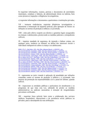 b) requisitar informações, exames, perícias e documentos de autoridades
municipais, estaduais e federais, da administração direta ou indireta, bem
como promover inspeções e diligências investigatórias;
c) requisitar informações e documentos a particulares e instituições privadas;
VII - instaurar sindicâncias, requisitar diligências investigatórias e
determinar a instauração de inquérito policial, para apuração de ilícitos ou
infrações às normas de proteção à infância e à juventude;
VIII - zelar pelo efetivo respeito aos direitos e garantias legais assegurados
às crianças e adolescentes, promovendo as medidas judiciais e extrajudiciais
cabíveis;
IX - impetrar mandado de segurança, de injunção e habeas corpus, em
qualquer juízo, instância ou tribunal, na defesa dos interesses sociais e
individuais indisponíveis afetos à criança e ao adolescente;
RMS 1.721-7 – São Paulo - STJ – Rel. Min. Adhemar Maciel – j. 09/02/93 – m.v.
Ap. Cível 45.925-0/0 - Guarulhos - TJSP – Rel. Des. Oetterer Guedes – j. 30/07/98 – v.u.
Ap. Cível 46.521-0/4 - Guarulhos - TJSP – Rel. Des. Álvaro Lazzarini – j. 30/07/98 – v.u.
Ap. Cível 50.205-0/7 - Osasco - TJSP – Rel. Des. Márcio Bonilha – j. 10/09/98 – v.u.
Ap. Cível 49.187-0/0 – Serra Negra - TJSP – Rel. Des. Oetterer Guedes – j. 17/09/98 – v.u.
Rec. ex officio 50.271-0/7 – São Paulo - TJSP – Rel. Des. Cunha Bueno – j. 01/10/98 – v.u.
Ap. Cível 50.613-0/9 - Marília - TJSP – Rel. Des. Cunha Bueno – j. 01/10/98 – v.u.
Ap. Cível 50.376-0/6 – Mogi Guaçu - TJSP – Rel. Des. Álvaro Lazzarini – j. 08/10/98 – v.u.
Rec. ex officio 50.392-0/9 – São Paulo - TJSP – Rel. Des. Álvaro Lazzarini – j. 08/10/98 – v.u.
Ap. Cível 50.566-0/3 - Americana - TJSP – Rel. Des. Álvaro Lazzarini – j. 08/10/98 – v.u.
Ap. Cível 52.093-0/9 – Franco da Rocha - TJSP – Rel. Des. Alves Braga – j. 15/10/98 – v.u.
Ap. Cível 40.896-0/0 - Marília - TJSP – Rel. Des. Luís de Macedo – j. 16/10/98 – m.v.
Ap. Cível 50.447-0/0 - Pacaembú - TJSP – Rel. Des. Djalma Lofrano – j. 11/03/99 – v.u.
Ap. Cível 49.463-0/0 - Campinas - TJSP – Rel. Des. Oetterer Guedes – j. 19/08/99 – v.u.
Ap. Cível 69.069-0/9 - Barueri - TJSP – Rel. Des. Gentil Leite – j. 02/02/01 – v.u.
X - representar ao juízo visando à aplicação de penalidade por infrações
cometidas contra as normas de proteção à infância e à juventude, sem
prejuízo da promoção da responsabilidade civil e penal do infrator, quando
cabível;
XI - inspecionar as entidades públicas e particulares de atendimento e os
programas de que trata esta Lei, adotando de pronto as medidas
administrativas ou judiciais necessárias à remoção de irregularidades
porventura verificadas;
XII - requisitar força policial, bem como a colaboração dos serviços
médicos, hospitalares, educacionais e de assistência social, públicos ou
privados, para o desempenho de suas atribuições.
 