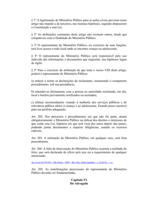 § 1º A legitimação do Ministério Público para as ações cíveis previstas neste
artigo não impede a de terceiros, nas mesmas hipóteses, segundo dispuserem
a Constituição e esta Lei.
§ 2º As atribuições constantes deste artigo não excluem outras, desde que
compatíveis com a finalidade do Ministério Público.
§ 3º O representante do Ministério Público, no exercício de suas funções,
terá livre acesso a todo local onde se encontre criança ou adolescente.
§ 4º O representante do Ministério Público será responsável pelo uso
indevido das informações e documentos que requisitar, nas hipóteses legais
de sigilo.
§ 5º Para o exercício da atribuição de que trata o inciso VIII deste artigo,
poderá o representante do Ministério Público:
a) reduzir a termo as declarações do reclamante, instaurando o competente
procedimento, sob sua presidência;
b) entender-se diretamente com a pessoa ou autoridade reclamada, em dia,
local e horário previamente notificados ou acertados;
c) efetuar recomendações visando à melhoria dos serviços públicos e de
relevância pública afetos à criança e ao adolescente, fixando prazo razoável
para sua perfeita adequação.
Art. 202. Nos processos e procedimentos em que não for parte, atuará
obrigatoriamente o Ministério Público na defesa dos direitos e interesses de
que cuida esta Lei, hipótese em que terá vista dos autos depois das partes,
podendo juntar documentos e requerer diligências, usando os recursos
cabíveis.
Art. 203. A intimação do Ministério Público, em qualquer caso, será feita
pessoalmente.
Art. 204. A falta de intervenção do Ministério Público acarreta a nulidade do
feito, que será declarada de ofício pelo juiz ou a requerimento de qualquer
interessado.
Ap. Cível 69.378-0/9 – São Paulo - TJSP – Rel. Des. Fábio Quadros – j. 22/01/01 – v.u.
Art. 205. As manifestações processuais do representante do Ministério
Público deverão ser fundamentadas.
Capítulo VI
Do Advogado
 