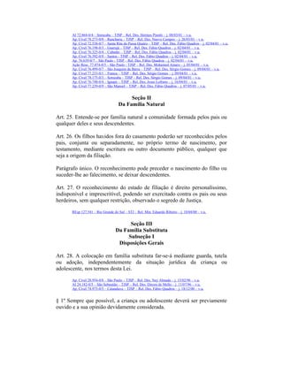 AI 72.864-0/4 – Sorocaba – TJSP – Rel. Des. Hermes Pinotti – j. 08/03/01 – v.u.
Ap. Cível 78.273-0/0 – Rancharia – TJSP – Rel. Des. Nuevo Campos – j. 26/03/01 – v.u.
Ap. Cível 72.538-0/7 – Santa Rita do Passa Quatro – TJSP – Rel. Des. Fábio Quadros – j. 02/04/01 – v.u.
Ap. Cível 76.198-0/3 – Guarujá – TJSP – Rel. Des. Fábio Quadros – j. 02/04/01 – v.u.
Ap. Cível 76.325-0/4 – Cubatão – TJSP – Rel. Des. Fábio Quadros – j. 02/04/01 – v.u.
Ap. Cível 76.392-0/9 – Santos - TJSP – Rel. Des. Fábio Quadros – j. 02/04/01 – v.u.
Ap. 76.639-0/7 – São Paulo - TJSP – Rel. Des. Fábio Quadros – j. 02/04/01 – v.u.
Ação Resc. 77.074-0/5 – São Paulo - TJSP – Rel. Des. Mohamed Amaro – j. 05/04/01 – v.u.
Ap. Cível 76.499-0/7 – São Joaquim da Barra – TJSP – Rel. Des. Sérgio Gomes – j. 09/04/01 – v.u.
Ap. Cível 77.233-0/1 – Franca – TJSP – Rel. Des. Sérgio Gomes – j. 09/04/01 – v.u.
Ap. Cível 78.175-0/3 – Sorocaba – TJSP – Rel. Des. Sérgio Gomes – j. 09/04/01 – v.u.
Ap. Cível 76.748-0/4 – Iguape – TJSP – Rel. Des. Jesus Lofrano – j. 16/04/01 – v.u.
Ap. Cível 77.239-0/9 – São Manoel – TJSP – Rel. Des. Fábio Quadros – j. 07/05/01 – v.u.
Seção II
Da Família Natural
Art. 25. Entende-se por família natural a comunidade formada pelos pais ou
qualquer deles e seus descendentes.
Art. 26. Os filhos havidos fora do casamento poderão ser reconhecidos pelos
pais, conjunta ou separadamente, no próprio termo de nascimento, por
testamento, mediante escritura ou outro documento público, qualquer que
seja a origem da filiação.
Parágrafo único. O reconhecimento pode preceder o nascimento do filho ou
suceder-lhe ao falecimento, se deixar descendentes.
Art. 27. O reconhecimento do estado de filiação é direito personalíssimo,
indisponível e imprescritível, podendo ser exercitado contra os pais ou seus
herdeiros, sem qualquer restrição, observado o segredo de Justiça.
REsp 127.541 – Rio Grande do Sul – STJ – Rel. Min. Eduardo Ribeiro – j. 10/04/00 – v.u.
Seção III
Da Família Substituta
Subseção I
Disposições Gerais
Art. 28. A colocação em família substituta far-se-á mediante guarda, tutela
ou adoção, independentemente da situação jurídica da criança ou
adolescente, nos termos desta Lei.
Ap. Cível 28.954-0/8 – São Paulo – TJSP – Rel. Des. Ney Almada – j. 15/02/96 – v.u.
AI 24.182-0/5 – São Sebastião – TJSP – Rel. Des. Dirceu de Mello – j. 11/07/96 – v.u.
Ap. Cível 74.975-0/5 – Catanduva – TJSP – Rel. Des. Fábio Quadros – j. 18/12/00 – v.u.
§ 1º Sempre que possível, a criança ou adolescente deverá ser previamente
ouvido e a sua opinião devidamente considerada.
 