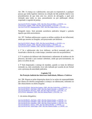 Art. 206. A criança ou o adolescente, seus pais ou responsável, e qualquer
pessoa que tenha legítimo interesse na solução da lide poderão intervir nos
procedimentos de que trata esta Lei, através de advogado, o qual será
intimado para todos os atos, pessoalmente ou por publicação oficial,
respeitado o segredo de justiça.
Ap. Cível 25.793-0/0 - Campinas - TJSP – Rel. Des. Dirceu de Mello – j. 18/04/96 – v.u.
AI 59.235-0/9 - Agudos - TJSP – Rel. Des. Álvaro Lazzarini – j. 02/12/99 – v.u.
Ap. Cível 73.027-0/2 - Itaquaquecetuba - TJSP – Rel. Des. Sérgio Gomes – j. 23/10/00 – v.u.
Parágrafo único. Será prestada assistência judiciária integral e gratuita
àqueles que dela necessitarem.
Art. 207. Nenhum adolescente a quem se atribua a prática de ato infracional,
ainda que ausente ou foragido, será processado sem defensor.
Ap. Cível 32.150-0/3 - Barueri - TJSP – Rel. Des. Luís de Macedo – j. 10/10/96 – v.u.
AI 44.096-0/9 - Suzano - TJSP – Rel. Des. Oetterer Guedes – j. 08/10/98 – v.u.
Ap. Cível 45.676-0/3 - Orlândia - TJSP – Rel. Des. Cunha Bueno – j. 04/03/99 – v.u.
§ 1º Se o adolescente não tiver defensor, ser-lhe-á nomeado pelo juiz,
ressalvado o direito de, a todo tempo, constituir outro de sua preferência.
§ 2º A ausência do defensor não determinará o adiamento de nenhum ato do
processo, devendo o juiz nomear substituto, ainda que provisoriamente, ou
para o só efeito do ato.
§ 3º Será dispensada a outorga de mandato, quando se tratar de defensor
nomeado ou, sido constituído, tiver sido indicado por ocasião de ato formal
com a presença da autoridade judiciária.
Capítulo VII
Da Proteção Judicial dos Interesses Individuais, Difusos e Coletivos
Art. 208. Regem-se pelas disposições desta Lei as ações de responsabilidade
por ofensa aos direitos assegurados à criança e ao adolescente, referentes ao
não oferecimento ou oferta irregular:
Ap. Cível 24.332-0/0 – São José dos Campos - TJSP – Rel. Des. Carlos Ortiz – j. 28/09/95 – v.u.
Ap. Cível 22.786-0/7 – São Paulo - TJSP – Rel. Des. Nigro Conceição – j. 26/09/96 – v.u.
Ap. Cível 59.494-0/0 - Ituverava - TJSP – Rel. Des. Nigro Conceição – j. 09/11/00 – v.u.
AI 72.278-0/0 - Bebedouro - TJSP – Rel. Des. Hermes Pinotti – j. 30/11/00 – v.u.
I - do ensino obrigatório;
Ap. Cível 44.586-0/5 – São Paulo - TJSP – Rel. Des. Oetterer Guedes – j. 30/07/98 – v.u.
Ap. Cível 45.925-0/0 - Guarulhos - TJSP – Rel. Des. Oetterer Guedes – j. 30/07/98 – v.u.
Ap. Cível 46.521-0/4 - Guarulhos - TJSP – Rel. Des. Álvaro Lazzarini – j. 30/07/98 – v.u.
Ap. Cível 50.205-0/7 - Osasco - TJSP – Rel. Des. Márcio Bonilha – j. 10/09/98 – v.u.
Ap. Cível 49.187-0/0 – Serra Negra - TJSP – Rel. Des. Oetterer Guedes – j. 17/09/98 – v.u.
 