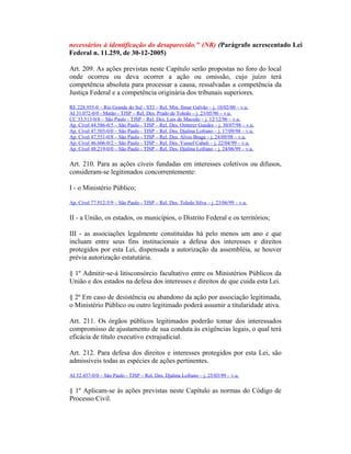 necessários à identificação do desaparecido." (NR) (Parágrafo acrescentado Lei
Federal n. 11.259, de 30-12-2005)
Art. 209. As ações previstas neste Capítulo serão propostas no foro do local
onde ocorreu ou deva ocorrer a ação ou omissão, cujo juízo terá
competência absoluta para processar a causa, ressalvadas a competência da
Justiça Federal e a competência originária dos tribunais superiores.
RE 228.955-0 – Rio Grande do Sul - STJ – Rel. Min. Ilmar Galvão – j. 10/02/00 – v.u.
AI 31.072-0/0 - Matão - TJSP – Rel. Des. Prado de Toledo – j. 23/05/96 – v.u.
CC 33.513-0/8 – São Paulo - TJSP – Rel. Des. Luís de Macedo – j. 12/12/96 – v.u.
Ap. Cível 44.586-0/5 – São Paulo - TJSP – Rel. Des. Oetterer Guedes – j. 30/07/98 – v.u.
Ap. Cível 47.503-0/0 – São Paulo - TJSP – Rel. Des. Djalma Lofrano – j. 17/09/98 – v.u.
Ap. Cível 47.551-0/8 – São Paulo - TJSP – Rel. Des. Alves Braga – j. 24/09/98 – v.u.
Ap. Cível 46.606-0/2 – São Paulo - TJSP – Rel. Des. Yussef Cahali – j. 22/04/99 – v.u.
Ap. Cível 48.219-0/0 – São Paulo - TJSP – Rel. Des. Djalma Lofrano – j. 24/06/99 – v.u.
Art. 210. Para as ações cíveis fundadas em interesses coletivos ou difusos,
consideram-se legitimados concorrentemente:
I - o Ministério Público;
Ap. Cível 77.912-5/9 – São Paulo - TJSP – Rel. Des. Toledo Silva – j. 23/06/99 – v.u.
II - a União, os estados, os municípios, o Distrito Federal e os territórios;
III - as associações legalmente constituídas há pelo menos um ano e que
incluam entre seus fins institucionais a defesa dos interesses e direitos
protegidos por esta Lei, dispensada a autorização da assembléia, se houver
prévia autorização estatutária.
§ 1º Admitir-se-á litisconsórcio facultativo entre os Ministérios Públicos da
União e dos estados na defesa dos interesses e direitos de que cuida esta Lei.
§ 2º Em caso de desistência ou abandono da ação por associação legitimada,
o Ministério Público ou outro legitimado poderá assumir a titularidade ativa.
Art. 211. Os órgãos públicos legitimados poderão tomar dos interessados
compromisso de ajustamento de sua conduta às exigências legais, o qual terá
eficácia de título executivo extrajudicial.
Art. 212. Para defesa dos direitos e interesses protegidos por esta Lei, são
admissíveis todas as espécies de ações pertinentes.
AI 52.457-0/0 – São Paulo - TJSP – Rel. Des. Djalma Lofrano – j. 25/03/99 – v.u.
§ 1º Aplicam-se às ações previstas neste Capítulo as normas do Código de
Processo Civil.
 