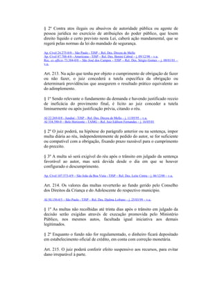 § 2º Contra atos ilegais ou abusivos de autoridade pública ou agente de
pessoa jurídica no exercício de atribuições do poder público, que lesem
direito líquido e certo previsto nesta Lei, caberá ação mandamental, que se
regerá pelas normas da lei do mandado de segurança.
Ap. Cível 24.275-0/0 – São Paulo - TJSP – Rel. Des. Dirceu de Mello
Ap. Cível 87.788-4/6 - Americana - TJSP – Rel. Des. Benini Cabral – j. 09/12/98 – v.u.
Rec. ex officio 73.384-0/0 – São José dos Campos - TJSP – Rel. Des. Sérgio Gomes – j. 08/01/01 –
v.u.
Art. 213. Na ação que tenha por objeto o cumprimento de obrigação de fazer
ou não fazer, o juiz concederá a tutela específica da obrigação ou
determinará providências que assegurem o resultado prático equivalente ao
do adimplemento.
§ 1º Sendo relevante o fundamento da demanda e havendo justificado receio
de ineficácia do provimento final, é lícito ao juiz conceder a tutela
liminarmente ou após justificação prévia, citando o réu.
AI 22.269-0/8 - Jundiaí - TJSP – Rel. Des. Dirceu de Mello – j. 11/05/95 – v.u.
AI 334.588-0 – Belo Horizonte - TAMG – Rel. Juiz Edilson Fernandes – j. 16/05/01
§ 2º O juiz poderá, na hipótese do parágrafo anterior ou na sentença, impor
multa diária ao réu, independentemente de pedido do autor, se for suficiente
ou compatível com a obrigação, fixando prazo razoável para o cumprimento
do preceito.
§ 3º A multa só será exigível do réu após o trânsito em julgado da sentença
favorável ao autor, mas será devida desde o dia em que se houver
configurado o descumprimento.
Ap. Cível 107.573-4/9 – São João da Boa Vista - TJSP – Rel. Des. Leite Cintra – j. 06/12/00 – v.u.
Art. 214. Os valores das multas reverterão ao fundo gerido pelo Conselho
dos Direitos da Criança e do Adolescente do respectivo município.
AI 50.150-0/5 – São Paulo - TJSP – Rel. Des. Djalma Lofrano – j. 25/03/99 – v.u.
§ 1º As multas não recolhidas até trinta dias após o trânsito em julgado da
decisão serão exigidas através de execução promovida pelo Ministério
Público, nos mesmos autos, facultada igual iniciativa aos demais
legitimados.
§ 2º Enquanto o fundo não for regulamentado, o dinheiro ficará depositado
em estabelecimento oficial de crédito, em conta com correção monetária.
Art. 215. O juiz poderá conferir efeito suspensivo aos recursos, para evitar
dano irreparável à parte.
 