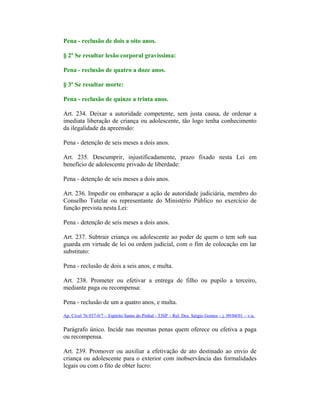 Pena - reclusão de dois a oito anos.
§ 2º Se resultar lesão corporal gravíssima:
Pena - reclusão de quatro a doze anos.
§ 3º Se resultar morte:
Pena - reclusão de quinze a trinta anos.
Art. 234. Deixar a autoridade competente, sem justa causa, de ordenar a
imediata liberação de criança ou adolescente, tão logo tenha conhecimento
da ilegalidade da apreensão:
Pena - detenção de seis meses a dois anos.
Art. 235. Descumprir, injustificadamente, prazo fixado nesta Lei em
benefício de adolescente privado de liberdade:
Pena - detenção de seis meses a dois anos.
Art. 236. Impedir ou embaraçar a ação de autoridade judiciária, membro do
Conselho Tutelar ou representante do Ministério Público no exercício de
função prevista nesta Lei:
Pena - detenção de seis meses a dois anos.
Art. 237. Subtrair criança ou adolescente ao poder de quem o tem sob sua
guarda em virtude de lei ou ordem judicial, com o fim de colocação em lar
substituto:
Pena - reclusão de dois a seis anos, e multa.
Art. 238. Prometer ou efetivar a entrega de filho ou pupilo a terceiro,
mediante paga ou recompensa:
Pena - reclusão de um a quatro anos, e multa.
Ap. Cível 76.937-0/7 – Espírito Santo do Pinhal - TJSP – Rel. Des. Sérgio Gomes – j. 09/04/01 – v.u.
Parágrafo único. Incide nas mesmas penas quem oferece ou efetiva a paga
ou recompensa.
Art. 239. Promover ou auxiliar a efetivação de ato destinado ao envio de
criança ou adolescente para o exterior com inobservância das formalidades
legais ou com o fito de obter lucro:
 