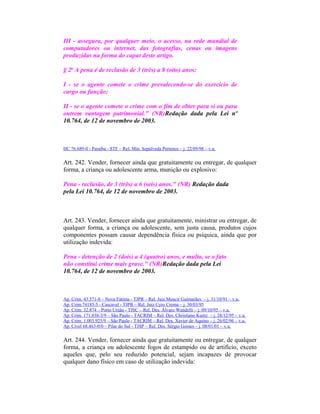 III - assegura, por qualquer meio, o acesso, na rede mundial de
computadores ou internet, das fotografias, cenas ou imagens
produzidas na forma do caput deste artigo.
§ 2o
A pena é de reclusão de 3 (três) a 8 (oito) anos:
I - se o agente comete o crime prevalecendo-se do exercício de
cargo ou função;
II - se o agente comete o crime com o fim de obter para si ou para
outrem vantagem patrimonial." (NR)Redação dada pela Lei nº
10.764, de 12 de novembro de 2003.
HC 76.689-0 - Paraíba - STF – Rel. Min. Sepúlveda Pertence – j. 22/09/98 – v.u.
Art. 242. Vender, fornecer ainda que gratuitamente ou entregar, de qualquer
forma, a criança ou adolescente arma, munição ou explosivo:
Pena - reclusão, de 3 (três) a 6 (seis) anos." (NR) Redação dada
pela Lei 10.764, de 12 de novembro de 2003.
Art. 243. Vender, fornecer ainda que gratuitamente, ministrar ou entregar, de
qualquer forma, a criança ou adolescente, sem justa causa, produtos cujos
componentes possam causar dependência física ou psíquica, ainda que por
utilização indevida:
Pena - detenção de 2 (dois) a 4 (quatro) anos, e multa, se o fato
não constitui crime mais grave." (NR)Redação dada pela Lei
10.764, de 12 de novembro de 2003.
Ap. Crim. 43.571-8 – Nova Fátima - TJPR – Rel. Juiz Moacir Guimarães – j. 31/10/91 – v.u.
Ap. Crim.74185-5 - Cascavel - TJPR – Rel. Juiz Cyro Crema – j. 30/03/95
Ap. Crim. 32.874 – Porto União - TJSC – Rel. Des. Álvaro Wandelli – j. 09/10/95 – v.u.
Ap. Crim. 171.838-3/9 – São Paulo - TACRIM – Rel. Des. Christiano Kuntz – j. 28/12/95 – v.u.
Ap. Crim. 1.003.925/9 – São Paulo - TACRIM – Rel. Des. Xavier de Aquino – j. 26/02/96 – v.u.
Ap. Cível 68.463-0/0 – Pilar do Sul - TJSP – Rel. Des. Sérgio Gomes – j. 08/01/01 – v.u.
Art. 244. Vender, fornecer ainda que gratuitamente ou entregar, de qualquer
forma, a criança ou adolescente fogos de estampido ou de artifício, exceto
aqueles que, pelo seu reduzido potencial, sejam incapazes de provocar
qualquer dano físico em caso de utilização indevida:
 