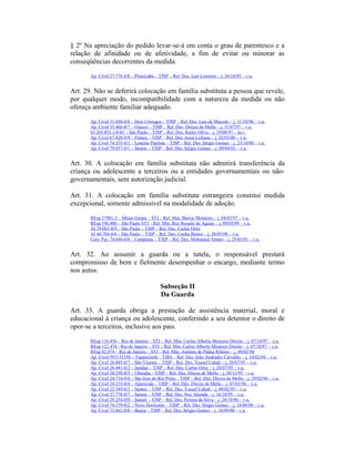 § 2º Na apreciação do pedido levar-se-á em conta o grau de parentesco e a
relação de afinidade ou de afetividade, a fim de evitar ou minorar as
conseqüências decorrentes da medida.
Ap. Cível 27.776-0/8 – Piracicaba – TJSP – Rel. Des. Lair Loureiro – j. 26/10/95 – v.u.
Art. 29. Não se deferirá colocação em família substituta a pessoa que revele,
por qualquer modo, incompatibilidade com a natureza da medida ou não
ofereça ambiente familiar adequado.
Ap. Cível 31.694-0/8 – Dois Córregos – TJSP – Rel. Des. Luís de Macedo – j. 31/10/96 – v.u.
Ap. Cível 35.466-0/7 – Osasco – TJSP – Rel. Des. Dirceu de Mello – j. 31/07/97 – v.u.
EI 265.053.1/0-01 – São Paulo – TJSP – Rel. Des. Ruiter Oliva – j. 19/08/97 – m.v.
Ap. Cível 67.828-0/9 – Franca – TJSP – Rel. Des. Jesus Lofrano – j. 02/03/00 – v.u.
Ap. Cível 74.355-0/1 – Lençóis Paulista – TJSP – Rel. Des. Sérgio Gomes – j. 23/10/00 – v.u.
Ap. Cível 79.037-0/1 – Santos – TJSP – Rel. Des. Sérgio Gomes – j. 09/04/01 – v.u.
Art. 30. A colocação em família substituta não admitirá transferência da
criança ou adolescente a terceiros ou a entidades governamentais ou não-
governamentais, sem autorização judicial.
Art. 31. A colocação em família substituta estrangeira constitui medida
excepcional, somente admissível na modalidade de adoção.
REsp 27901-3 – Minas Gerais – STJ – Rel. Min. Barros Monteiro – j. 04/03/97 – v.u.
REsp 196.406 – São Paulo STJ – Rel. Min. Ruy Rosado de Aguiar – j. 09/03/99 – v.u.
AI 39.063-0/9 – São Paulo – TJSP – Rel. Des. Carlos Ortiz
AI 40.704-0/6 – São Paulo – TJSP – Rel. Des. Cunha Bueno – j. 28/05/98 – v.u.
Corr. Par. 74.686-0/6 – Campinas – TJSP – Rel. Des. Mohamed Amaro – j. 29/03/01 – v.u.
Art. 32. Ao assumir a guarda ou a tutela, o responsável prestará
compromisso de bem e fielmente desempenhar o encargo, mediante termo
nos autos.
Subseção II
Da Guarda
Art. 33. A guarda obriga a prestação de assistência material, moral e
educacional à criança ou adolescente, conferindo a seu detentor o direito de
opor-se a terceiros, inclusive aos pais.
REsp 116.456 – Rio de Janeiro – STJ – Rel. Min. Carlos Alberto Menezes Direito – j. 07/10/97 – v.u.
REsp 122.478 - Rio de Janeiro – STJ – Rel. Min. Carlos Alberto Menezes Direito – j. 07/10/97 – v.u.
REsp 82.474 – Rio de Janeiro – STJ – Rel. Min. Antônio de Pádua Ribeiro – j. 09/02/98
Ap. Cível 593151350 – Tupanciretã – TJRS – Rel. Des. João Andrades Carvalho – j. 10/02/94 – v.u.
Ap. Cível 26.085-0/7 – São Vicente – TJSP – Rel. Des. Yussef Cahali – j. 20/07/95 – v.u.
Ap. Cível 26.441-0/2 – Jundiaí – TJSP – Rel. Des. Carlos Ortiz – j. 20/07/95 – v.u.
Ap. Cível 28.250-0/5 – Ubatuba – TJSP – Rel. Des. Dirceu de Mello – j. 30/11/95 – v.u.
Ap. Cível 24.754-0/6 – São Jose do Rio Preto – TJSP – Rel. Des. Dirceu de Mello – j. 29/02/96 – v.u.
Ap. Cível 24.335-0/4 – Aparecida – TJSP – Rel. Des. Dirceu de Mello – j. 07/03/96 – v.u.
Ap. Cível 22.349-0/3 – Santos – TJSP – Rel. Des. Yussef Cahali – j. 09/02/95 – v.u.
Ap. Cível 27.778-0/7 – Santos – TJSP – Rel. Des. Ney Almada – j. 16/10/95 – v.u.
Ap. Cível 29.254-0/0 – Itararé – TJSP – Rel. Des. Pereira da Silva – j. 24/10/96 – v.u.
Ap. Cível 74.179-0/2 – Novo Horizonte – TJSP – Rel. Des. Sérgio Gomes – j. 18/09/00 – v.u.
Ap. Cível 73.662-0/0 – Bauru – TJSP – Rel. Des. Sérgio Gomes – j. 18/09/00 – v.u.
 