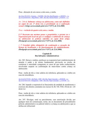 Pena - detenção de seis meses a dois anos, e multa.
Ap. Crim. 953.333/3 - Cruzeiro – TACRIM – Rel. Des. Renê Ricupero – j. 08/08/95 – v.u.
Ap. Cível 69.033-0/5 – Mogi Mirim - TJSP – Rel. Des. Hermes Pinotti – j. 02/02/01 – v.u.
Art. 244-A. Submeter criança ou adolescente, como tais definidos
no caput do art. 2o
desta Lei, à prostituição ou à exploração
sexual: (Artigo acrescentado pela Lei nº 9.975, de 23.6.2000)
Pena – reclusão de quatro a dez anos, e multa.
§ 1o
Incorrem nas mesmas penas o proprietário, o gerente ou o
responsável pelo local em que se verifique a submissão de criança
ou adolescente às práticas referidas no caput deste artigo.
(Parágrafo acrescentado pela Lei nº 9.975, de 23.6.2000)
§ 2o
Constitui efeito obrigatório da condenação a cassação da
licença de localização e de funcionamento do estabelecimento.
(Parágrafo acrescentado pela Lei nº 9.975, de 23.6.2000)
Capítulo II
Das Infrações Administrativas
Art. 245. Deixar o médico, professor ou responsável por estabelecimento de
atenção à saúde e de ensino fundamental, pré-escola ou creche, de
comunicar à autoridade competente os casos de que tenha conhecimento,
envolvendo suspeita ou confirmação de maus-tratos contra criança ou
adolescente:
Pena - multa de três a vinte salários de referência, aplicando-se o dobro em
caso de reincidência.
Ap. Cível 56.757-0/9 – São Paulo - TJSP – Rel. Des. Nigro Conceição – j. 08/06/00 – v.u.
Ap. Cível 58.411-0/5 - Pitangueiras - TJSP – Rel. Des. Nigro Conceição – j. 13/07/00 – v.u.
Art. 246. Impedir o responsável ou funcionário de entidade de atendimento o
exercício dos direitos constantes nos incisos II, III, VII, VIII e XI do art. 124
desta Lei:
Pena - multa de três a vinte salários de referência, aplicando-se o dobro em
caso de reincidência.
Art. 247. Divulgar, total ou parcialmente, sem autorização devida, por
qualquer meio de comunicação, nome, ato ou documento de procedimento
policial, administrativo ou judicial relativo a criança ou adolescente a que se
atribua ato infracional:
 