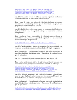 Ap. Cível 65.747-0/4 - Santos - TJSP – Rel. Des. Gentil Leite – j. 09/11/00 – v.u.
Ap. Cível 65.119-0/9 - Santos - TJSP – Rel. Des. Álvaro Lazzarini – j. 07/12/00 – v.u.
Ap. Cível 68.379-0/6 - Santos - TJSP – Rel. Des. Gentil Leite – j. 11/01/01 – v.u.
Ap. Cível 65.238-0/1 - Santos - TJSP – Rel. Des. Álvaro Lazzarini – j. 15/03/01 – v.u.
Art. 254. Transmitir, através de rádio ou televisão, espetáculo em horário
diverso do autorizado ou sem aviso de sua classificação:
Pena - multa de vinte a cem salários de referência; duplicada em caso de
reincidência a autoridade judiciária poderá determinar a suspensão da
programação da emissora por até dois dias.
Art. 255. Exibir filme, trailer, peça, amostra ou congênere classificado pelo
órgão competente como inadequado às crianças ou adolescentes admitidos
ao espetáculo:
Pena - multa de vinte a cem salários de referência; na reincidência, a
autoridade poderá determinar a suspensão do espetáculo ou o fechamento do
estabelecimento por até quinze dias.
Ap. Cível 29.115-0/7 - Campinas - TJSP – Rel. Des. Prado de Toledo – j. 26/09/96 – v.u.
Art. 256. Vender ou locar a criança ou adolescente fita de programação em
vídeo, em desacordo com a classificação atribuída pelo órgão competente:
Pena - multa de três a vinte salários de referência; em caso de reincidência, a
autoridade judiciária poderá determinar o fechamento do estabelecimento
por até quinze dias.
Art. 257. Descumprir obrigação constante dos arts. 78 e 79 desta Lei:
Pena - multa de três a vinte salários de referência, duplicando-se a pena em
caso de reincidência, sem prejuízo de apreensão da revista ou publicação.
REsp 50.639-5 – São Paulo - STJ – Rel. Min. Milton Luiz Pereira – j. 14/03/96 – v.u.
Ap. Cível 14.478-0/8 - Miracatu - TJSP – Rel. Des. Lair Loureiro – j. 07/05/92 – v.u.
Ap. Cível 22.910-0/4 - Votuporanga - TJSP – Rel. Des. Dirceu de Mello – j. 21/12/95 – v.u.
Ap. Cível 67.122-0/7 - Adamantina - TJSP – Rel. Des. Gentil Leite – j. 07/12/00 – v.u.
Art. 258. Deixar o responsável pelo estabelecimento ou o empresário de
observar o que dispõe esta Lei sobre o acesso de criança ou adolescente aos
locais de diversão, ou sobre sua participação no espetáculo:
Pena - multa de três a vinte salários de referência; em caso de reincidência, a
autoridade judiciária poderá determinar o fechamento do estabelecimento
por até quinze dias.
Ap. Cível 30.458-0/4 – São José do Rio Preto - TJSP – Rel. Des. Prado de Toledo – j. 31/10/96 – v.u.
Ap. Cível 34.112-0/5 – Santo André - TJSP – Rel. Des. Rebouças de Carvalho – j. 28/11/96 – v.u.
 