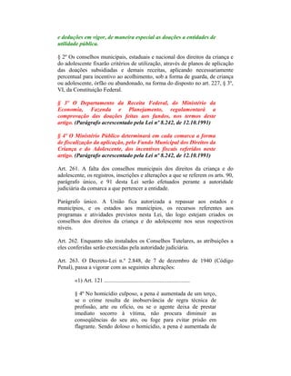 e deduções em vigor, de maneira especial as doações a entidades de
utilidade pública.
§ 2º Os conselhos municipais, estaduais e nacional dos direitos da criança e
do adolescente fixarão critérios de utilização, através de planos de aplicação
das doações subsidiadas e demais receitas, aplicando necessariamente
percentual para incentivo ao acolhimento, sob a forma de guarda, de criança
ou adolescente, órfão ou abandonado, na forma do disposto no art. 227, § 3º,
VI, da Constituição Federal.
§ 3º O Departamento da Receita Federal, do Ministério da
Economia, Fazenda e Planejamento, regulamentará a
comprovação das doações feitas aos fundos, nos termos deste
artigo. (Parágrafo acrescentado pela Lei nº 8.242, de 12.10.1991)
§ 4º O Ministério Público determinará em cada comarca a forma
de fiscalização da aplicação, pelo Fundo Municipal dos Direitos da
Criança e do Adolescente, dos incentivos fiscais referidos neste
artigo. (Parágrafo acrescentado pela Lei nº 8.242, de 12.10.1991)
Art. 261. A falta dos conselhos municipais dos direitos da criança e do
adolescente, os registros, inscrições e alterações a que se referem os arts. 90,
parágrafo único, e 91 desta Lei serão efetuados perante a autoridade
judiciária da comarca a que pertencer a entidade.
Parágrafo único. A União fica autorizada a repassar aos estados e
municípios, e os estados aos municípios, os recursos referentes aos
programas e atividades previstos nesta Lei, tão logo estejam criados os
conselhos dos direitos da criança e do adolescente nos seus respectivos
níveis.
Art. 262. Enquanto não instalados os Conselhos Tutelares, as atribuições a
eles conferidas serão exercidas pela autoridade judiciária.
Art. 263. O Decreto-Lei n.º 2.848, de 7 de dezembro de 1940 (Código
Penal), passa a vigorar com as seguintes alterações:
«1) Art. 121 ............................................................
§ 4º No homicídio culposo, a pena é aumentada de um terço,
se o crime resulta de inobservância de regra técnica de
profissão, arte ou ofício, ou se o agente deixa de prestar
imediato socorro à vítima, não procura diminuir as
conseqüências do seu ato, ou foge para evitar prisão em
flagrante. Sendo doloso o homicídio, a pena é aumentada de
 