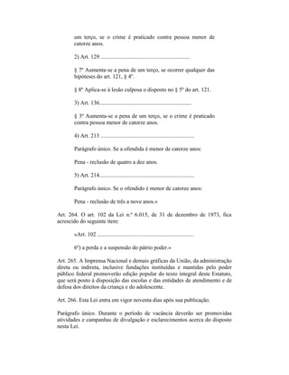 um terço, se o crime é praticado contra pessoa menor de
catorze anos.
2) Art. 129 ...............................................................
§ 7º Aumenta-se a pena de um terço, se ocorrer qualquer das
hipóteses do art. 121, § 4º.
§ 8º Aplica-se à lesão culposa o disposto no § 5º do art. 121.
3) Art. 136.................................................................
§ 3º Aumenta-se a pena de um terço, se o crime é praticado
contra pessoa menor de catorze anos.
4) Art. 213 ..................................................................
Parágrafo único. Se a ofendida é menor de catorze anos:
Pena - reclusão de quatro a dez anos.
5) Art. 214...................................................................
Parágrafo único. Se o ofendido é menor de catorze anos:
Pena - reclusão de três a nove anos.»
Art. 264. O art. 102 da Lei n.º 6.015, de 31 de dezembro de 1973, fica
acrescido do seguinte item:
«Art. 102 ....................................................................
6º) a perda e a suspensão do pátrio poder.»
Art. 265. A Imprensa Nacional e demais gráficas da União, da administração
direta ou indireta, inclusive fundações instituídas e mantidas pelo poder
público federal promoverão edição popular do texto integral deste Estatuto,
que será posto à disposição das escolas e das entidades de atendimento e de
defesa dos direitos da criança e do adolescente.
Art. 266. Esta Lei entra em vigor noventa dias após sua publicação.
Parágrafo único. Durante o período de vacância deverão ser promovidas
atividades e campanhas de divulgação e esclarecimentos acerca do disposto
nesta Lei.
 