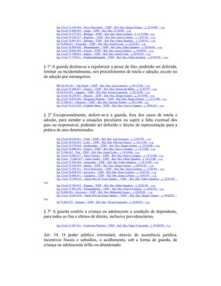 Ap. Cível 73.476-0/0 – Novo Horizonte – TJSP – Rel. Des. Sérgio Gomes – j. 23/10/00 – v.u.
Ap. Cível 73.480-0/9 – Arujá – TJSP – Rel. Des. 23/10/00 – v.u.
Ap. Cível 75.377-0/3 – Ibitinga – TJSP – Rel. Des. Jesus Lofrano – j. 11/12/00 – v.u.
Ap. Cível 76.102-0/7 – Registro – TJSP – Rel. Des. Jesus Lofrano – j. 15/01/01 – v.u.
Ap. Cível 76.091-0/5 – Ibitinga – TJSP – Rel. Des. Fábio Quadros – j. 22/01/01 – v.u.
AI 78.094-0/3 – Sorocaba – TJSP – Rel. Des. Gentil Leite – j. 22/03/01 – v.u.
Ap. Cível 76.850-0/0 – Mirandópolis – TJSP – Rel. Des. Fábio Quadros – j. 02/04/01 – v.u.
Ap. Cível 78.663-0/0 – Franca – TJSP – Rel. Des. Jesus Lofrano – j. 16/04/01 – v.u.
Ap. Cível 77.790-0/2 – Itapira – TJSP – Rel. Des. Gentil Leite – j. 03/05/01 – v.u.
Ap. Cível 77.770-0/1 – Pindamonhangaba – TJSP – Rel. Des. Fábio Quadros – j. 07/05/01 – v.u.
§ 1º A guarda destina-se a regularizar a posse de fato, podendo ser deferida,
liminar ou incidentalmente, nos procedimentos de tutela e adoção, exceto no
de adoção por estrangeiros.
MS 36.531-0/1 – São Paulo – TJSP – Rel. Des. Lair Loureiro – j. 05/12/96 – v.u.
Ap. Cível 35.466-0/7 – Osasco – TJSP – Rel. Des. Dirceu de Mello – j. 31/07/97 – v.u.
AI 59.235-0/9 – Agudos – TJSP – Rel. Des. Álvaro Lazzarini – j. 02/12/99 – v.u.
Ap. Cível 74.250-0/7 – Barueri – TJSP – Rel. Des. Sérgio Gomes – j. 23/10/00 – v.u.
Ap. Cível 74.816-0/0 – Bragança Paulista – TJSP – Rel. Des. Sérgio Gomes – j. 27/11/00 – v.u.
AI 75.586-0/7 – Mirassol – TJSP – Rel. Des. Hermes Pinotti – j. 30/11/00 – v.u.
Ap. Cível 76.315-0/9 – Cândido Mota – TJSP – Rel. Des. Nuevo Campos – j. 29/01/01 – v.u.
§ 2º Excepcionalmente, deferir-se-á a guarda, fora dos casos de tutela e
adoção, para atender a situações peculiares ou suprir a falta eventual dos
pais ou responsável, podendo ser deferido o direito de representação para a
prática de atos determinados.
Ap. Cível 24.238-0/1 – Tietê – TJSP – Rel. Des. Lair Loureiro – j. 13/07/95 – v.u.
Ap. Cível 30.456-0/5 – Cotia – TJSP – Rel. Des. Oliveira Passos – j. 14/11/96 – v.u.
Ap. Cível 74.370-0/4 – Sertãozinho – TJSP – Rel. Des. Sérgio Gomes – j. 23/10/00 – v.u.
Ap. Cível 74.909-0/5 – Franca – TJSP – Rel. Des. Nuevo Campos – j. 13/11/00 – v.u.
AI 73.586-0/2 – Poá – TJSP – Rel. Des. Gentil Leite – j. 19/10/00 – v.u.
Ap. Cível 74.982-0/7 – Porto Ferreira – TJSP – Rel. Des. Nuevo Campos – j. 13/11/00 – v.u.
Ap. Cível 73.083-0/7 – Santo André – TJSP – Rel. Des. Fábio Quadros – j. 18/12/00 – v.u.
Ap. Cível 75.383-0/0 – Araçatuba – TJSP – Rel. Des. Fábio Quadros – j. 18/12/00 – v.u.
Ap. Cível 76.166-0/8 – Santos – TJSP – Rel. Des. Sérgio Gomes – j. 08/01/01 – v.u.
Ap. Cível 75.782-0/1 – Novo Horizonte – TJSP – Rel. Des. Jesus Lofrano – j. 15/01/01 – v.u.
Ap. Cível 76.058-0/5 – Ituverava – TJSP – Rel. Des. Jesus Lofrano – j. 15/01/01 – v.u.
Ap. Cível 76.088-0/1 – Caçapava – TJSP – Rel. Des. Jesus Lofrano – j. 15/01/01 – v.u.
Ap. Cível 75.590-0/5 – Santa Rita do Passa Quatro – TJSP – Rel. Des. Fábio Quadros – j. 22/01/01 –
v.u.
Ap. Cível 75.789-0/3 – Piquete – TJSP – Rel. Des. Fábio Quadros – j. 22/01/01 – v.u.
Ap. Cível 75.981-0/0 – Fernandópolis – TJSP – Rel. Des. Nuevo Campos – j. 29/01/01 – v.u.
AI 74.848-0/6 – Ituverava – TJSP – Rel. Des. Mohamed Amaro – j. 02/02/01 – v.u.
Ap. Cível 74.841-0/4 – Santa Rita do Passa Quatro – TJSP – Rel. Des. Sérgio Gomes – j. 05/02/01 –
v.u.
AI 75.862-0/7 – Sumaré – TJSP – Rel. Des. Álvaro Lazzarini – j. 03/05/01 – v.u.
§ 3º A guarda confere à criança ou adolescente a condição de dependente,
para todos os fins e efeitos de direito, inclusive previdenciários.
Ap. Cível 31.697-0/1 – Cachoeira Paulista – TJSP – Rel. Des. Nigro Conceição – j. 05/09/96 – v.u.
Art. 34. O poder público estimulará, através de assistência jurídica,
incentivos fiscais e subsídios, o acolhimento, sob a forma de guarda, de
criança ou adolescente órfão ou abandonado.
 