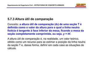 Departamento de Engenharia Civil – ESTRUTURAS DE CONCRETO ARMADO
5.7.3 Altura útil de comparação
Conceito: a altura útil de comparação (d0) de uma seção T é
definida como o valor da altura para o qual a linha neutra
fictícia é tangente à face inferior da mesa, ficando a mesa da
seção completamente comprimida, ou seja, y = hf.
A altura útil de comparação é, na realidade, um valor teórico,
obtido como um recurso para se estimar a posição da linha neutra
da seção T e, dessa forma, definir em cada caso as situações de
cálculo.
 