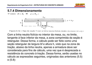 Departamento de Engenharia Civil – ESTRUTURAS DE CONCRETO ARMADO
5.7.4 Dimensionamento
Com a linha neutra fictícia no interior da mesa, ou, no limite,
tangente à face inferior da mesa, a zona comprimida da seção é
retangular. Dessa forma, o cálculo pode ser feito como uma
seção retangular de largura bf e altura h, visto que na zona de
tração, abaixo da linha neutra, apenas a armadura deve ser
considerada para fins de cálculo, uma vez que é desprezada a
resistência do concreto à tração. Dessa forma, serão usadas no
cálculo as expressões seguintes, originadas das anteriores (5.5)
e (5.8):
 