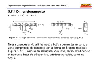 Departamento de Engenharia Civil – ESTRUTURAS DE CONCRETO ARMADO
5.7.4 Dimensionamento
Nesse caso, estando a linha neutra fictícia dentro da nervura, a
zona comprimida de concreto tem a forma de T, como mostra a
Figura 5. 13. 0 cálculo da armadura será feito, então, dividindo-se
o momento fletor de cálculo, Md, em duas parcelas, como se
segue:
 