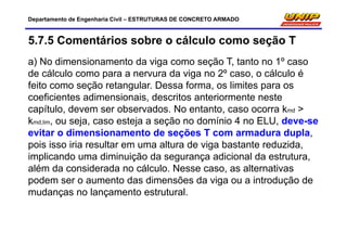 Departamento de Engenharia Civil – ESTRUTURAS DE CONCRETO ARMADO
5.7.5 Comentários sobre o cálculo como seção T
a) No dimensionamento da viga como seção T, tanto no 1º caso
de cálculo como para a nervura da viga no 2º caso, o cálculo é
feito como seção retangular. Dessa forma, os limites para os
coeficientes adimensionais, descritos anteriormente neste
capítulo, devem ser observados. No entanto, caso ocorra kmd >
kmd,lim, ou seja, caso esteja a seção no domínio 4 no ELU, deve-se
evitar o dimensionamento de seções T com armadura dupla,
pois isso iria resultar em uma altura de viga bastante reduzida,
implicando uma diminuição da segurança adicional da estrutura,
além da considerada no cálculo. Nesse caso, as alternativas
podem ser o aumento das dimensões da viga ou a introdução de
mudanças no lançamento estrutural.
 