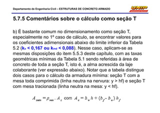 Departamento de Engenharia Civil – ESTRUTURAS DE CONCRETO ARMADO
5.7.5 Comentários sobre o cálculo como seção T
b) É bastante comum no dimensionamento como seção T,
especialmente no 1º caso de cálculo, se encontrar valores para
os coeficientes adimensionais abaixo do limite inferior da Tabela
5.2 (kx < 0,167 ou kmd < 0,088). Nesse caso, aplicam-se as
mesmas disposições do item 5.5.3 deste capítulo, com as taxas
geométricas mínimas da Tabela 5.1 sendo referidas à área de
concreto de toda a seção T, isto é, a alma acrescida da laje
colaborante (ver expressão abaixo). Notar que a tabela distingue
dois casos para o cálculo da armadura mínima: seção T com a
mesa toda comprimida (linha neutra na nervura: y > hf) e seção T
com mesa tracionada (linha neutra na mesa: y < hf).
 