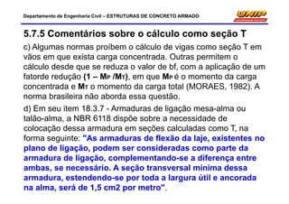 Departamento de Engenharia Civil – ESTRUTURAS DE CONCRETO ARMADO
5.7.5 Comentários sobre o cálculo como seção T
c) Algumas normas proíbem o cálculo de vigas como seção T em
vãos em que exista carga concentrada. Outras permitem o
cálculo desde que se reduza o valor de bf, com a aplicação de um
fatorde redução (1 – MP /MT), em que MP é o momento da carga
concentrada e MT o momento da carga total (MORAES, 1982). A
norma brasileira não aborda essa questão.
d) Em seu item 18.3.7 - Armaduras de ligação mesa-alma ou
talão-alma, a NBR 6118 dispõe sobre a necessidade de
colocação dessa armadura em seções calculadas como T, na
forma seguinte: "As armaduras de flexão da laje, existentes no
plano de ligação, podem ser consideradas como parte da
armadura de ligação, complementando-se a diferença entre
ambas, se necessário. A seção transversal mínima dessa
armadura, estendendo-se por toda a largura útil e ancorada
na alma, será de 1,5 cm2 por metro".
 