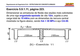 Departamento de Engenharia Civil – ESTRUTURAS DE CONCRETO ARMADO
Exercício 5.9.1.11, página 223.
Dimensionar as armaduras de flexão das seções mais solicitadas
de uma viga engastada-apoiada de vão 12m, sujeita a uma
carga total de 15 kN/m,com as dimensões da nervura central
mostrada na figura abaixo, sendo fck = 30 MPa e aço CA-50.
 