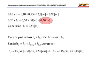 Departamento de Engenharia Civil – ESTRUTURAS DE CONCRETO ARMADO
][90,0][0,1275,010,010,0 mma 
][50,0][0,150,050,0 2 mmb 
]![50,0b:Conclusão 1 m
:teremos,bSendo ,1,1 diresqwf bbb 
 ][50][50][15b cmcmcmf 1,15[m]ou][115b cmf 
.booscalcularem,eparâmetrososCom 1 fw bb
 