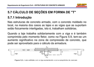 Departamento de Engenharia Civil – ESTRUTURAS DE CONCRETO ARMADO
5.7 CÁLCULO DE SEÇÕES EM FORMA DE "T"
5.7.1 Introdução
Nas estruturas de concreto armado, com o concreto moldado no
local, na maioria dos casos as lajes e as vigas que as suportam
estão fisicamente interligadas, isto é, trabalham solidárias.
Quando a laje trabalha solidariamente com a viga e é também
comprimida pelo momento fletor, como na Figura 5.9, tem-se um
aumento significativo na zona de compressão de concreto, que
pode ser aproveitado para o cálculo da armadura.
 