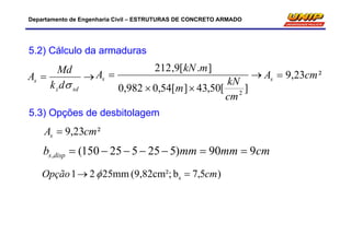 Departamento de Engenharia Civil – ESTRUTURAS DE CONCRETO ARMADO
5.2) Cálculo da armaduras

sdz
s
dk
Md
A




][50,43][54,0982,0
].[9,212
2
cm
kN
m
mkN
As ²23,9 cmAs 
5.3) Opções de desbitolagem
²23,9 cmAs 
cmmmmmb disps 990)525525150(, 
)5,7b(9,82cm²;mm2521 s cmOpção  
 