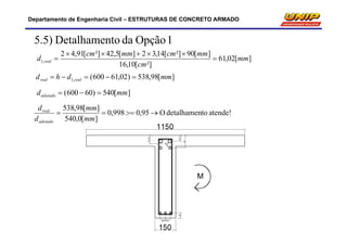 Departamento de Engenharia Civil – ESTRUTURAS DE CONCRETO ARMADO
][02,61
²][10,16
][90²][14,32][5,42²][91,42
,1 mm
cm
mmcmmmcm
d real 


1OpçãodantoDetalhame5.5)
][98,538)02,61600(,1 mmdhd realreal 
][540)60600( mmdadotado 
atende!todetalhamenO95,0998,0
][0,540
][98,538

mm
mm
d
d
adotado
real
 