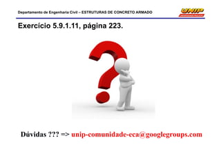 Departamento de Engenharia Civil – ESTRUTURAS DE CONCRETO ARMADO
Exercício 5.9.1.11, página 223.
Dúvidas ??? => unip-comunidade-eca@googlegroups.com
 