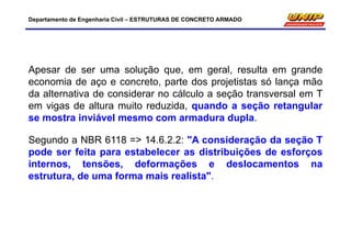 Departamento de Engenharia Civil – ESTRUTURAS DE CONCRETO ARMADO
Apesar de ser uma solução que, em geral, resulta em grande
economia de aço e concreto, parte dos projetistas só lança mão
da alternativa de considerar no cálculo a seção transversal em T
em vigas de altura muito reduzida, quando a seção retangular
se mostra inviável mesmo com armadura dupla.
Segundo a NBR 6118 => 14.6.2.2: "A consideração da seção T
pode ser feita para estabelecer as distribuições de esforços
internos, tensões, deformações e deslocamentos na
estrutura, de uma forma mais realista".
 