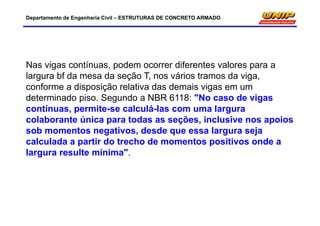 Departamento de Engenharia Civil – ESTRUTURAS DE CONCRETO ARMADO
Nas vigas contínuas, podem ocorrer diferentes valores para a
largura bf da mesa da seção T, nos vários tramos da viga,
conforme a disposição relativa das demais vigas em um
determinado piso. Segundo a NBR 6118: "No caso de vigas
contínuas, permite-se calculá-las com uma largura
colaborante única para todas as seções, inclusive nos apoios
sob momentos negativos, desde que essa largura seja
calculada a partir do trecho de momentos positivos onde a
largura resulte mínima".
 