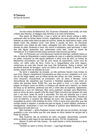 www.nead.unama.br 
2 
O Tesouro 
de Eça de Queirós 
CAPÍTULO I 
Os três irmãos de Medranhos, Rui, Guannes e Rostabal, eram então, em todo 
o Reino das Astúrias, os fidalgos mais famintos e os mais remendados. 
Nos paços de Medranhos, a que o vento da serra levara vidraça e telha, 
passavam eles as tardes desse inverno, engelhados nos seus pelotes de camelão, 
batendo as solas rotas sobre as lajes da cozinha, diante da vasta lareira negra, onde 
desde muito não estalava lume, nem fervia a panela de ferro. Ao escurecer 
devoravam uma côdea de pão negro, esfregada com alho. Depois, sem candeia, 
através do pátio, fendendo a neve, iam dormir à estrebaria, para aproveitar o calor 
das três éguas lazarentas que, esfaimadas como eles, roíam as traves da 
manjedoura. E a miséria tornara esses senhores mais bravios que lobos. 
Ora, na Primavera, por uma silenciosa manhã de domingo, andando todos os 
três na mata de Roquelanes a espiar pegadas de caça e a apanhar tortulhos entre 
os robles, enquanto as três éguas pastavam a relva nova de abril, os irmãos de 
Medranhos encontraram, por trás de uma mouta de espinheiros, numa cova de 
rocha, um velho cofre de ferro. Como se o resguardasse uma torre segura, 
conservava as suas três chaves nas suas três fechaduras. Sobre a tampa, mal 
decifrável através da ferrugem, corria um dístico em letras árabes. E dentro, até às 
bordas, estava cheio de dobrões de ouro! 
No terror e esplendor da emoção, os três senhores ficaram mais lívidos do 
que círios. Depois, mergulhando furiosametne as mãos no ouro, estalaram a rir, num 
riso de tão larga rajada, que as folhas tenras dos olmos, em roda, tremiam... E de 
novo recuaram, bruscamente se encararam, com os olhos a flamejar, numa 
desconfiança tão desabrida que Guannes e Rostabal apalpavam nos cintos os 
cabos das grandes facas. Então Rui, que era gordo e ruivo, e o mais avisado, 
ergueu os braços, como um árbitro, e começou por decidir que o tesouro, ou viesse 
de Deus ou do demônio, pertencia aos três, e entre eles se repartiria, rigidamente, 
pesando-se o ouro em balanças. Mas como poderiam carregar para Medranhos, 
para os cimos da serra, aquele cofre tão cheio? Nem convinha que saíssem da mata 
com o seu bem, antes de cerrar a escuridão. Por isso ele entendia que o mano 
Guannes, como mais leve, devia trotar para a vila vizinha de Retortilho, levando já 
ouro na bolsinha, a comprar três alforges de couro, três maquias de cevada, três 
empadões de carne e três botelhas de vinho. Vinho e carne eram para eles, que não 
comiam desde a véspera: a cevada era para as éguas. E assim refeitos, senhores e 
cavalgaduras, ensacariam o ouro nos alforges e subiriam para Medranhos, sob a 
segurança da noite sem Lua. 
Bem tramado! — gritou Rostabal, homem mais alto que um pinheiro, de longa 
guedelha e com uma barba que lhe caía desde os olhos raiados de sangue até à 
fivela do cinturão. 
Mas Guannes não se arredava do cofre, enrugado, desconfiado, puxando 
entre os dedos a pele negra do seu pescoço de grou. Por fim, brutalmente: 
Manos! O cofre tem três chaves... Eu quero fechar a minha fechadura e levar 
a minha chave! 
Também eu quero a minha, mil raios! — rugiu logo Rostabal. 
 