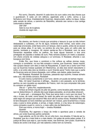 www.nead.unama.br 
Rui sorriu. Decerto, decerto! A cada dono do ouro cabia uma das chaves que 
o guardavam. E cada um em silêncio, agachado ante o cofre, cerrou a sua 
fechadura com força. Imediatamente Guannes, desanuviado, saltou na égua, meteu 
pela vereda de olmos, a caminho de Retortilho, atirando aos ramos a sua cantiga 
costumada e dolente: 
3 
Olé! Olé! 
Sale la cruz de la iglesia, 
Vestida de negro luto... 
CAPÍTULO II 
Na clareira, em frente à mouta que encobria o tesouro (e que os três tinham 
desbastado a cutiladas), um fio de água, brotando entre rochas, caía sobre uma 
vasta laje encravada, onde fazia como um tanque, claro e quieto, antes de se escoar 
para as relvas altas. E ao lado, na sombra de uma faia, jazia um velho pilar de 
granito, tombado e musgoso. Ali vieram sentar-se Rui e Rostabal, com os seus 
tremendos espadões entre os joelhos. As duas éguas tosavam a boa erva 
pintalgada de papoilas e botões de ouro. Pela ramaria andava um melro a assobiar. 
Um cheiro errante de violetas adoçava o ar luminoso. E Rostabal, olhando o sol, 
bocejava com fome. 
Então Rui, que tirara o sombrero e lhe cofiava as velhas plumas roxas, 
começou a considerar, na sua fala avisada e mansa, que Guannes, nessa manhã, 
não quisera descer com eles à mata de Roquelanes. E assim era a sorte ruim! Pois 
que se Guannes tivesse quedado em Medranhos, só eles dois teriam descoberto o 
cofre, e só entre eles dois se dividiria o ouro! Grande pena! Tanto mais que a parte 
de Guannes seria em breve dissipada, com rufiões, aos dados, pelas tavernas. 
Ah! Rostabal, Rostabal! Se Guannes, passando aqui sozinho, tivesse achado 
este ouro, não dividia conosco, Rostabal! 
O outro rosnou surdamente e com furor, dando um puxão às barbas negras: 
Não, mil raios! Guannes é sôfrego... Quando o ano passado, se te lembras, 
ganhou os cem ducados ao espadeiro de Fresno, nem me quis emprestar três para 
eu comprar um gibão novo! 
Vês tu! — gritou Rui, resplandecendo. 
Ambos se tinham erguido do pilar de granito, como levados pela mesma idéia, 
que os deslumbrava. E, através das suas largas passadas, as ervas altas silvavam. 
E para quê — prosseguia Rui. Para que serve todo o ouro que nos leva! Tu 
não o ouves, de noite, como tosse! Ao redor da palha em que dorme, todo o chão 
está negro do sangue que escarra! Não dura até às outras neves, Rostabal! Mas até 
lá terá dissipado os bons dobrões que deviam ser nossos, para levantarmos a nossa 
casa, e para tu teres ginetes, e armas, e trajes nobres, e o teu terço de solarengos, 
como compete a quem é, como tu, o mais velho dos de Medranhos... 
Pois que morra, e morra hoje! — bradou Rostabal. 
Queres! 
Vivamente, Rui agarrara o braço do irmão e apontava para a vereda de 
olmos, por onde Guannes partira cantando: 
Logo adiante, ao fim do trilho, há um sítio bom, nos silvados. E hás-de ser tu, 
Rostabal, que és o mais forte e o mais destro. Um golpe de ponta pelas costas. E é 
justiça de Deus que seja tu, que muitas vezes, nas tavernas, sem pudor, Guannes te 
tratava de cerdo e de torpe, por não saberes a letra nem os números. 
 
