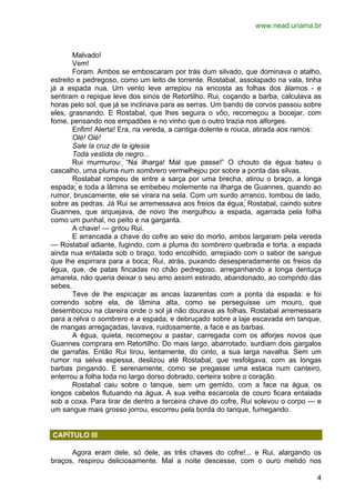 www.nead.unama.br 
Malvado! 
Vem! 
Foram. Ambos se emboscaram por trás dum silvado, que dominava o atalho, 
estreito e pedregoso, como um leito de torrente. Rostabal, assolapado na vala, tinha 
já a espada nua. Um vento leve arrepiou na encosta as folhas dos álamos - e 
sentiram o repique leve dos sinos de Retortilho. Rui, coçando a barba, calculava as 
horas pelo sol, que já se inclinava para as serras. Um bando de corvos passou sobre 
eles, grasnando. E Rostabal, que lhes seguira o vôo, recomeçou a bocejar, com 
fome, pensando nos empadões e no vinho que o outro trazia nos alforges. 
Enfim! Alerta! Era, na vereda, a cantiga dolente e rouca, atirada aos ramos: 
Olé! Olé! 
Sale la cruz de la iglesia 
Toda vestida de negro... 
Rui murmurou: “Na ilharga! Mal que passe!” O chouto da égua bateu o 
4 
cascalho, uma pluma num sombrero vermelhejou por sobre a ponta das silvas. 
Rostabal rompeu de entre a sarça por uma brecha, atirou o braço, a longa 
espada; e toda a lâmina se embebeu molemente na ilharga de Guannes, quando ao 
rumor, bruscamente, ele se virara na sela. Com um surdo arranco, tombou de lado, 
sobre as pedras. Já Rui se arremessava aos freios da égua: Rostabal, caindo sobre 
Guannes, que arquejava, de novo lhe mergulhou a espada, agarrada pela folha 
como um punhal, no peito e na garganta. 
A chave! — gritou Rui. 
E arrancada a chave do cofre ao seio do morto, ambos largaram pela vereda 
— Rostabal adiante, fugindo, com a pluma do sombrero quebrada e torta, a espada 
ainda nua entalada sob o braço, todo encolhido, arrepiado com o sabor de sangue 
que lhe espirrara para a boca; Rui, atrás, puxando desesperadamente os freios da 
égua, que, de patas fincadas no chão pedregoso, arreganhando a longa dentuça 
amarela, não queria deixar o seu amo assim estirado, abandonado, ao comprido das 
sebes. 
Teve de lhe espicaçar as ancas lazarentas com a ponta da espada: e foi 
correndo sobre ela, de lâmina alta, como se perseguisse um mouro, que 
desembocou na clareira onde o sol já não dourava as folhas. Rostabal arremessara 
para a relva o sombrero e a espada; e debruçado sobre a laje escavada em tanque, 
de mangas arregaçadas, lavava, ruidosamente, a face e as barbas. 
A égua, quieta, recomeçou a pastar, carregada com os alforjes novos que 
Guannes comprara em Retortilho. Do mais largo, abarrotado, surdiam dois gargalos 
de garrafas. Então Rui tirou, lentamente, do cinto, a sua larga navalha. Sem um 
rumor na selva espessa, deslizou até Rostabal, que resfolgava, com as longas 
barbas pingando. E serenamente, como se pregasse uma estaca num canteiro, 
enterrou a folha toda no largo dorso dobrado, certeira sobre o coração. 
Rostabal caiu sobre o tanque, sem um gemido, com a face na água, os 
longos cabelos flutuando na água. A sua velha escarcela de couro ficara entalada 
sob a coxa. Para tirar de dentro a terceira chave do cofre, Rui solevou o corpo — e 
um sangue mais grosso jorrou, escorreu pela borda do tanque, fumegando. 
CAPÍTULO III 
Agora eram dele, só dele, as três chaves do cofre!... e Rui, alargando os 
braços, respirou deliciosamente. Mal a noite descesse, com o ouro metido nos 
 