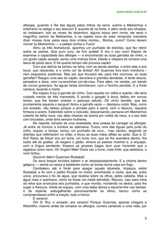 www.nead.unama.br 
alforges, guiando a fila das éguas pelos trilhos da serra, subiria a Medranhos e 
enterraria na adega o seu tesouro! E quando ali na fonte, e além rente aos silvados, 
só restassem, sob as neves de dezembro, alguns ossos sem nome, ele seria o 
magnífico senhor de Medranhos, e na capela nova do solar renascido mandaria 
dizer missas ricas pelos seus dois irmãos mortos... Mortos, como? Como devem 
morrer os Medranhos — a pelejar contra o Turco! 
Abriu as três fechaduras, apanhou um punhado de dobrões, que fez retinir 
sobre as pedras. Que puro ouro, de fino quilate! E era o seu ouro! Depois de 
examinar a capacidade dos alforges — e encontrando as duas garrafas de vinho, e 
um gordo capão assado, sentiu uma imensa fome. Desde a véspera só comera uma 
lasca de peixe seco. E há quanto tempo não provava capão! 
Com que delícia se sentou na relva, com as penas abertas, e entre elas a ave 
loura, que rescendia, e o vinho cor de âmbar! Ah! Guannes fora bom mordomo - 
nem esquecera azeitonas. Mas por que trouxera ele, para três convivas, só duas 
garrafas? Rasgou uma asa do capão: devorava a grandes dentadas. A tarde descia, 
pensativa e doce, com nuvenzinhas cor-de-rosa. Para além, na vereda, um bando 
de corvos grasnava. As éguas fartas dormitavam, com o focinho pendido. E a fonte 
cantava, lavando o morto. 
Rui ergueu à luz a garrafa de vinho. Com aquela cor velha e quente, não teria 
custado menos de três maravedis. E pondo o gargalo à boca, bebeu em sorvos 
lentos, que lhe faziam ondular o pescoço peludo. Oh vinho bendito, que tão 
prontamente aquecia o sangue! Atirou a garrafa vazia — destapou outra. Mas, como 
era avisado, não bebeu porque a jornada para a serra, com o tesouro, requeria 
firmeza e acerto. Estendido sobre o cotovelo, descansando, pensava em Medranhos 
coberto de telha nova, nas altas chamas da lareira por noites de neve, e o seu leito 
com brocados, onde teria sempre mulheres. 
De repente, tomado de uma ansiedade, teve pressa de carregar os alforges. 
Já entre os troncos a sombra se adensava. Puxou uma das éguas para junto do 
cofre, ergueu a tampa, tomou um punhado de ouro... mas oscilou, largando os 
dobrões que retilintaram no chão, e levou as duas mãos aflitas ao peito. Que é, D. 
Rui! Raios de Deus! era um lume, um lume vivo, que se lhe acendera dentro, lhe 
subia até às goelas. Já rasgara o gibão, atirava os passos incertos e, a arquejar, 
com a língua pendente, limpava as grossas bagas dum suor horrendo que o 
regelava como neve. Oh Virgem Mãe! Outra vez o lume, mais forte, que alastrava, o 
roía! Gritou: 
Socorro! Além! Guannes! Rostabal! 
Os seus braços torcidos batiam o ar desesperadamente. E a chama dentro 
5 
galgava — sentia os ossos a estalarem como as traves duma casa em fogo. 
Cambaleou até à fonte para apagar aquela labareda, tropeçou sobre 
Rostabal; e foi com o joelho fincado no morto, arranhando a rocha, que ele, entre 
uivos, procurava o fio de água, que recebia sobre os olhos, pelos cabelos. Mas a 
água mais o queimava, como se fosse um metal derretido. Recuou, caiu para cima 
da relva que arrancava aos punhados, e que mordia, mordendo os dedos, para lhe 
sugar a frescura. Ainda se ergueu, com uma baba densa a escorrer-lhe nas barbas: 
e de repente, esbugalhando pavorosamente os olhos, berrou como se 
compreendesse enfim a traição, todo o horror: 
É veneno! 
Oh! D. Rui, o avisado, era veneno! Porque Guannes, apenas chegara a 
Retortilho, mesmo antes de comprar os alforges, correra cantando a uma viela, por 
 