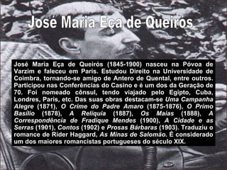 José Maria Eça de Queirós José Maria Eça de Queirós (1845-1900) nasceu na Póvoa de Varzim e faleceu em Paris. Estudou Direito na Universidade de Coimbra, tornando-se amigo de Antero de Quental, entre outros. Participou nas Conferências do Casino e é um dos da Geração de 70. Foi nomeado cônsul, tendo viajado pelo Egipto, Cuba, Londres, Paris, etc. Das suas obras destacam-se  Uma Campanha Alegre  (1871),  O Crime do Padre Amaro  (1875-1876),  O Primo Basílio  (1878),  A Relíquia  (1887),  Os Maias  (1888),  A Correspondência de Fradique Mendes  (1900),  A Cidade e as Serras  (1901),  Contos  (1902) e  Prosas Bárbaras  (1903). Traduziu o romance de Rider Haggard,  As Minas de Salomão . É considerado um dos maiores romancistas portugueses do século XIX. 