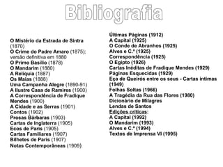 Bibliografia O Mistério da Estrada de Sintra  (1870) O Crime do Padre Amaro  (1875); versão definitiva em 1880 O Primo Basílio  (1878) O Mandarim  (1880) A Relíquia  (1887) Os Maias  (1888) Uma Campanha Alegre  (1890-91) A Ilustre Casa de Ramires  (1900) A Correspondência de Fradique Mendes  (1900) A Cidade e as Serras  (1901) Contos  (1902) Prosas Bárbaras  (1903) Cartas de Inglaterra  (1905) Ecos de Paris  (1905) Cartas Familiares  (1907) Bilhetes de Paris  (1907) Notas Contemporâneas  (1909 ) Últimas Páginas (1912) A Capital (1925) O Conde de Abranhos (1925) Alves e C.ª (1925) Correspondência (1925) O Egipto (1926) Cartas Inéditas de Fradique Mendes (1929) Páginas Esquecidas (1929) Eça de Queirós entre os seus - Cartas íntimas (1949) Folhas Soltas (1966) A Tragédia da Rua das Flores (1980) Dicionário de Milagres Lendas de Santos Edições críticas : A Capital (1992) O Mandarim (1993) Alves e C.ª (1994) Textos de Imprensa VI (1995) 