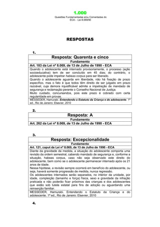 1.000
Questões Fundamentadas e/ou Comentadas do
ECA - Lei 8.069/90
RESPOSTAS
1.
Resposta: Quarenta e cinco
Fundamento
Art. 183 da Lei nº 8.069, de 13 de Julho de 1990 - ECA
Quando o adolescente está internado provisoriamente, o processo (ação
socioeducativa) tem de ser concluído em 45 dias; do contrário, o
adolescente pode impetrar habeas corpus para ser liberado.
Quando o adolescente aguarda em liberdade, não há fixação de prazo
específico, mas o fato é que todos têm direito de ser julgado em prazo
razoável, cuja demora injustificável admite a impetração de mandado de
segurança e reclamação perante o Conselho Nacional de Justiça.
Muito cuidado, concursandos, pois este prazo é cobrado com certa
regularidade em provas.
MESSEDER, Hamurabi. Entendendo o Estatuto da Criança e do adolescente. 1ª
ed., Rio de Janeiro: Elsevier, 2010
2.
Resposta: A
Fundamento
Art. 262 da Lei nº 8.069, de 13 de Julho de 1990 - ECA
3.
Resposta: Excepcionalidade
Fundamento
Art. 121, caput da Lei nº 8.069, de 13 de Julho de 1990 - ECA
Diante da gravidade da medida, a situação do adolescente comporta uma
revisão da ordem semestral, cabendo mandado de segurança e, conforme a
situação, habeas corpus, caso não seja observado este direito do
adolescente, bem como se o adolescente permanecer internado após os 21
anos de idade.
Nessa hipótese, a revisão sempre ocorrerá em benefício do adolescente, ou
seja, haverá somente progressão de medida, nunca regressão.
Os adolescentes internados serão separados, no interior da unidade, por
idade, compleição (tamanho e força) física, sexo e gravidade da infração
praticada e não poderão ficar próximos das crianças e dos adolescentes
que estão sob tutela estatal para fins de adoção ou aguardando uma
reinserção familiar.
MESSEDER, Hamurabi. Entendendo o Estatuto da Criança e do
adolescente. 1ª ed., Rio de Janeiro: Elsevier, 2010
4.
 
