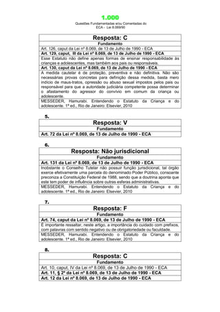 1.000
Questões Fundamentadas e/ou Comentadas do
ECA - Lei 8.069/90
Resposta: C
Fundamento
Art. 126, caput da Lei nº 8.069, de 13 de Julho de 1990 - ECA
Art. 129, caput, III da Lei nº 8.069, de 13 de Julho de 1990 - ECA
Esse Estatuto não define apenas formas de ensinar responsabilidade às
crianças e adolescentes, mas também aos pais ou responsáveis.
Art. 130, caput da Lei nº 8.069, de 13 de Julho de 1990 - ECA
A medida cautelar é de proteção, preventiva e não definitiva. Não são
necessárias provas concretas para definição dessa medida, basta mero
indício de maus-tratos, opressão ou abuso sexual impostos pelos pais ou
responsável para que a autoridade judiciária competente possa determinar
o afastamento do agressor do convívio em comum da criança ou
adolescente.
MESSEDER, Hamurabi. Entendendo o Estatuto da Criança e do
adolescente. 1ª ed., Rio de Janeiro: Elsevier, 2010
5.
Resposta: V
Fundamento
Art. 72 da Lei nº 8.069, de 13 de Julho de 1990 - ECA
6.
Resposta: Não jurisdicional
Fundamento
Art. 131 da Lei nº 8.069, de 13 de Julho de 1990 - ECA
Inobstante o Conselho Tutelar não possuir função jurisdicional, tal órgão
exerce efetivamente uma parcela do denominado Poder Público, consoante
preconiza a Constituição Federal de 1988, sendo que a doutrina aponta que
este tem poder de influência sobre outras esferas administrativas.
MESSEDER, Hamurabi. Entendendo o Estatuto da Criança e do
adolescente. 1ª ed., Rio de Janeiro: Elsevier, 2010
7.
Resposta: F
Fundamento
Art. 74, caput da Lei nº 8.069, de 13 de Julho de 1990 - ECA
É importante ressaltar, neste artigo, a importância do cuidado com prefixos,
com palavras com sentido negativo ou de obrigatoriedade ou faculdade.
MESSEDER, Hamurabi. Entendendo o Estatuto da Criança e do
adolescente. 1ª ed., Rio de Janeiro: Elsevier, 2010
8.
Resposta: C
Fundamento
Art. 10, caput, IV da Lei nº 8.069, de 13 de Julho de 1990 - ECA
Art. 11, § 2º da Lei nº 8.069, de 13 de Julho de 1990 - ECA
Art. 12 da Lei nº 8.069, de 13 de Julho de 1990 - ECA
 