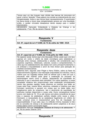 1.000
Questões Fundamentadas e/ou Comentadas do
ECA - Lei 8.069/90
Temos aqui um dos truques mais clichês das bancas de concursos em
geral: o termo “deverão”. Essa palavra nos remete ao entendimento de uma
obrigatoriedade. Indica o que iremos fazer necessariamente. O examinador
da banca tende a trocar essa obrigatoriedade sempre por uma faculdade;
então, o caráter vinculado desaparece dando espaço para o caráter
discricionário.
MESSEDER, Hamurabi. Entendendo o Estatuto da Criança e do
adolescente. 1ª ed., Rio de Janeiro: Elsevier, 2010
9.
Resposta: V
Fundamento
Art. 47, caput da Lei nº 8.069, de 13 de Julho de 1990 - ECA
10.
Resposta: doze
Fundamento
Art. 2º, caput da Lei nº 8.069, de 13 de julho de 1990 - ECA
No aspecto social, temos aqui uma discussão infinita, posto que a lei leva
apenas em conta o critério da idade cronológica para estabelecer a
distinção entre crianças, adolescentes e adultos, não considerando aqui
aspectos cognitivos, intelectuais, culturais, sociais e comportamentais. A
ideia aqui do estabelecimento das idades tem como principal fundamento o
de embasar a imputabilidade e servir de meio divisor para aplicação de
medidas socioeducativas.
Sabemos bem, segundo Jean Piaget e Henry Wallon, sobre as fases de
desenvolvimento cognitivo e de maturação (maturidade) do indivíduo, mas é
notório que Lev Vygotsky estava certo ao afirmar que o meio em que o
educando está inserido pode gerar a aceleração do processo de
aprendizagem assim como o retardo, dependendo da quantidade de
estímulos a que o educando está submetido. Em vários aspectos, a nossa
sociedade moderna tem proporcionado essa aceleração principalmente
dentro das grandes capitais; basta olharmos as crianças que estão ao
nosso redor hoje, nossos filhos, sobrinhos, enteados e notamos que eles
formulam raciocínios e pensam em coisas que na idade deles nem
chegávamos perto de conjecturar. Isto é decorrente da quantidade de
estímulos mentais disponíveis a nossa volta. Como consequência temos
jovens com idade de 15, 16 ou até menos com plena consciência de seus
atos e capazes de estabelecer perfeita relação entre causa e efeito.
Outrossim, a necessidade de se estabelecer legalmente um critério de
idade universal único é imprescindível para fins de imputação de
responsabilidade. O que cabe, aqui, é a reflexão mínima, baseada no fato
de os conceitos de criança e de adolescente serem subjetivos e de seus
limites etários serem convenções legais.
MESSEDER, Hamurabi. Entendendo o Estatuto da Criança e do adolescente. 1ª
ed., Rio de Janeiro: Elsevier, 2010
11.
Resposta: F
 