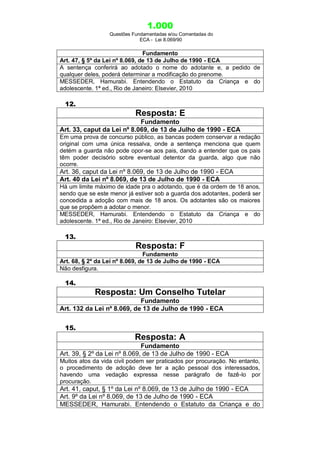 1.000
Questões Fundamentadas e/ou Comentadas do
ECA - Lei 8.069/90
Fundamento
Art. 47, § 5º da Lei nº 8.069, de 13 de Julho de 1990 - ECA
A sentença conferirá ao adotado o nome do adotante e, a pedido de
qualquer deles, poderá determinar a modificação do prenome.
MESSEDER, Hamurabi. Entendendo o Estatuto da Criança e do
adolescente. 1ª ed., Rio de Janeiro: Elsevier, 2010
12.
Resposta: E
Fundamento
Art. 33, caput da Lei nº 8.069, de 13 de Julho de 1990 - ECA
Em uma prova de concurso público, as bancas podem conservar a redação
original com uma única ressalva, onde a sentença menciona que quem
detém a guarda não pode opor-se aos pais, dando a entender que os pais
têm poder decisório sobre eventual detentor da guarda, algo que não
ocorre.
Art. 36, caput da Lei nº 8.069, de 13 de Julho de 1990 - ECA
Art. 40 da Lei nº 8.069, de 13 de Julho de 1990 - ECA
Há um limite máximo de idade pra o adotando, que é da ordem de 18 anos,
sendo que se este menor já estiver sob a guarda dos adotantes, poderá ser
concedida a adoção com mais de 18 anos. Os adotantes são os maiores
que se propõem a adotar o menor.
MESSEDER, Hamurabi. Entendendo o Estatuto da Criança e do
adolescente. 1ª ed., Rio de Janeiro: Elsevier, 2010
13.
Resposta: F
Fundamento
Art. 68, § 2º da Lei nº 8.069, de 13 de Julho de 1990 - ECA
Não desfigura.
14.
Resposta: Um Conselho Tutelar
Fundamento
Art. 132 da Lei nº 8.069, de 13 de Julho de 1990 - ECA
15.
Resposta: A
Fundamento
Art. 39, § 2º da Lei nº 8.069, de 13 de Julho de 1990 - ECA
Muitos atos da vida civil podem ser praticados por procuração. No entanto,
o procedimento de adoção deve ter a ação pessoal dos interessados,
havendo uma vedação expressa nesse parágrafo de fazê-lo por
procuração.
Art. 41, caput, § 1º da Lei nº 8.069, de 13 de Julho de 1990 - ECA
Art. 9º da Lei nº 8.069, de 13 de Julho de 1990 - ECA
MESSEDER, Hamurabi. Entendendo o Estatuto da Criança e do
 