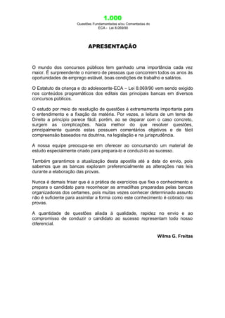 1.000
Questões Fundamentadas e/ou Comentadas do
ECA - Lei 8.069/90
APRESENTAÇÃO
O mundo dos concursos públicos tem ganhado uma importância cada vez
maior. É surpreendente o número de pessoas que concorrem todos os anos às
oportunidades de emprego estável, boas condições de trabalho e salários.
O Estatuto da criança e do adolescente-ECA – Lei 8.069/90 vem sendo exigido
nos conteúdos programáticos dos editais das principais bancas em diversos
concursos públicos.
O estudo por meio de resolução de questões é extremamente importante para
o entendimento e a fixação da matéria. Por vezes, a leitura de um tema de
Direito a princípio parece fácil, porém, ao se deparar com o caso concreto,
surgem as complicações. Nada melhor do que resolver questões,
principalmente quando estas possuem comentários objetivos e de fácil
compreensão baseados na doutrina, na legislação e na jurisprudência.
A nossa equipe preocupa-se em oferecer ao concursando um material de
estudo especialmente criado para prepara-lo e conduzi-lo ao sucesso.
Também garantimos a atualização desta apostila até a data do envio, pois
sabemos que as bancas exploram preferencialmente as alterações nas leis
durante a elaboração das provas.
Nunca é demais frisar que é a prática de exercícios que fixa o conhecimento e
prepara o candidato para reconhecer as armadilhas preparadas pelas bancas
organizadoras dos certames, pois muitas vezes conhecer determinado assunto
não é suficiente para assimilar a forma como este conhecimento é cobrado nas
provas.
A quantidade de questões aliada à qualidade, rapidez no envio e ao
compromisso de conduzir o candidato ao sucesso representam todo nosso
diferencial.
Wilma G. Freitas
 
