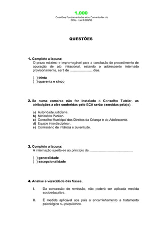 1.000
Questões Fundamentadas e/ou Comentadas do
ECA - Lei 8.069/90
QUESTÕES
1. Complete a lacuna:
O prazo máximo e improrrogável para a conclusão do procedimento de
apuração de ato infracional, estando o adolescente internado
provisoriamente, será de ......................... dias.
( ) trinta
( ) quarenta e cinco
2. Se numa comarca não for instalado o Conselho Tutelar, as
atribuições a eles conferidas pelo ECA serão exercidas pela(o):
a) Autoridade judiciária.
b) Ministério Público.
c) Conselho Municipal dos Direitos da Criança e do Adolescente.
d) Equipe interdisciplinar.
e) Comissário de Infância e Juventude.
3. Complete a lacuna:
A internação sujeita-se ao princípio da ................................................
( ) generalidade
( ) excepcionalidade
4. Analise a veracidade das frases.
I. Da concessão de remissão, não poderá ser aplicada medida
socioeducativa.
II. É medida aplicável aos pais o encaminhamento a tratamento
psicológico ou psiquiátrico.
 