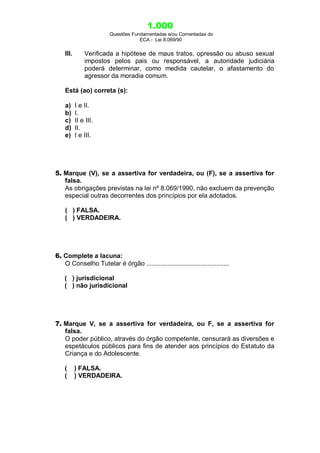 1.000
Questões Fundamentadas e/ou Comentadas do
ECA - Lei 8.069/90
III. Verificada a hipótese de maus tratos, opressão ou abuso sexual
impostos pelos pais ou responsável, a autoridade judiciária
poderá determinar, como medida cautelar, o afastamento do
agressor da moradia comum.
Está (ao) correta (s):
a) I e II.
b) I.
c) II e III.
d) II.
e) I e III.
5. Marque (V), se a assertiva for verdadeira, ou (F), se a assertiva for
falsa.
As obrigações previstas na lei nº 8.069/1990, não excluem da prevenção
especial outras decorrentes dos princípios por ela adotados.
( ) FALSA.
( ) VERDADEIRA.
6. Complete a lacuna:
O Conselho Tutelar é órgão ..............................................
( ) jurisdicional
( ) não jurisdicional
7. Marque V, se a assertiva for verdadeira, ou F, se a assertiva for
falsa.
O poder público, através do órgão competente, censurará as diversões e
espetáculos públicos para fins de atender aos princípios do Estatuto da
Criança e do Adolescente.
( ) FALSA.
( ) VERDADEIRA.
 