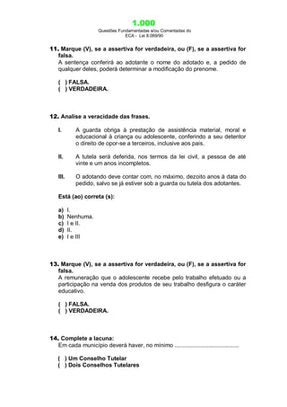 1.000
Questões Fundamentadas e/ou Comentadas do
ECA - Lei 8.069/90
11. Marque (V), se a assertiva for verdadeira, ou (F), se a assertiva for
falsa.
A sentença conferirá ao adotante o nome do adotado e, a pedido de
qualquer deles, poderá determinar a modificação do prenome.
( ) FALSA.
( ) VERDADEIRA.
12. Analise a veracidade das frases.
I. A guarda obriga à prestação de assistência material, moral e
educacional à criança ou adolescente, conferindo a seu detentor
o direito de opor-se a terceiros, inclusive aos pais.
II. A tutela será deferida, nos termos da lei civil, a pessoa de até
vinte e um anos incompletos.
III. O adotando deve contar com, no máximo, dezoito anos à data do
pedido, salvo se já estiver sob a guarda ou tutela dos adotantes.
Está (ao) correta (s):
a) I.
b) Nenhuma.
c) I e II.
d) II.
e) I e III
13. Marque (V), se a assertiva for verdadeira, ou (F), se a assertiva for
falsa.
A remuneração que o adolescente recebe pelo trabalho efetuado ou a
participação na venda dos produtos de seu trabalho desfigura o caráter
educativo.
( ) FALSA.
( ) VERDADEIRA.
14. Complete a lacuna:
Em cada município deverá haver, no mínimo ........................................
( ) Um Conselho Tutelar
( ) Dois Conselhos Tutelares
 